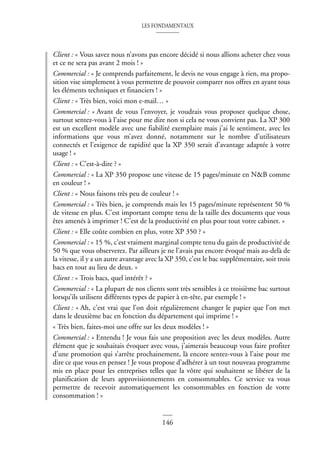 LES FONDAMENTAUX
146
Client : « Vous savez nous n’avons pas encore décidé si nous allions acheter chez vous
et ce ne sera pas avant 2 mois ! »
Commercial : « Je comprends parfaitement, le devis ne vous engage à rien, ma propo-
sition vise simplement à vous permettre de pouvoir comparer nos offres en ayant tous
les éléments techniques et financiers ! »
Client : « Très bien, voici mon e-mail… »
Commercial : « Avant de vous l’envoyer, je voudrais vous proposez quelque chose,
surtout sentez-vous à l’aise pour me dire non si cela ne vous convient pas. La XP 300
est un excellent modèle avec une fiabilité exemplaire mais j’ai le sentiment, avec les
informations que vous m’avez donné, notamment sur le nombre d’utilisateurs
connectés et l’exigence de rapidité que la XP 350 serait d’avantage adaptée à votre
usage ! »
Client : « C’est-à-dire ? »
Commercial : « La XP 350 propose une vitesse de 15 pages/minute en N&B comme
en couleur ! »
Client : « Nous faisons très peu de couleur ! »
Commercial : « Très bien, je comprends mais les 15 pages/minute représentent 50 %
de vitesse en plus. C’est important compte tenu de la taille des documents que vous
êtes amenés à imprimer ! C’est de la productivité en plus pour tout votre cabinet. »
Client : « Elle coûte combien en plus, votre XP 350 ? »
Commercial : « 15 %, c’est vraiment marginal compte tenu du gain de productivité de
50 % que vous observerez. Par ailleurs je ne l’avais pas encore évoqué mais au-delà de
la vitesse, il y a un autre avantage avec la XP 350, c’est le bac supplémentaire, soit trois
bacs en tout au lieu de deux. »
Client : « Trois bacs, quel intérêt ? »
Commercial : « La plupart de nos clients sont très sensibles à ce troisième bac surtout
lorsqu’ils utilisent différents types de papier à en-tête, par exemple ! »
Client : « Ah, c’est vrai que l’on doit régulièrement changer le papier que l’on met
dans le deuxième bac en fonction du département qui imprime ! »
« Très bien, faites-moi une offre sur les deux modèles ! »
Commercial : « Entendu ! Je vous fais une proposition avec les deux modèles. Autre
élément que je souhaitais évoquer avec vous, j’aimerais beaucoup vous faire profiter
d’une promotion qui s’arrête prochainement, là encore sentez-vous à l’aise pour me
dire ce que vous en pensez ! Je vous propose d’adhérer à un tout nouveau programme
mis en place pour les entreprises telles que la vôtre qui souhaitent se libérer de la
planification de leurs approvisionnements en consommables. Ce service va vous
permettre de recevoir automatiquement les consommables en fonction de votre
consommation ! »
 