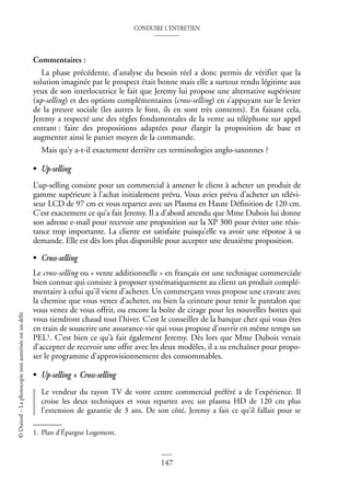 CONDUIRE L’ENTRETIEN
147
©
Dunod
–
La
photocopie
non
autorisée
est
un
délit
Commentaires :
La phase précédente, d’analyse du besoin réel a donc permis de vérifier que la
solution imaginée par le prospect était bonne mais elle a surtout rendu légitime aux
yeux de son interlocutrice le fait que Jeremy lui propose une alternative supérieure
(up-selling) et des options complémentaires (cross-selling) en s’appuyant sur le levier
de la preuve sociale (les autres le font, ils en sont très contents). En faisant cela,
Jeremy a respecté une des règles fondamentales de la vente au téléphone sur appel
entrant : faire des propositions adaptées pour élargir la proposition de base et
augmenter ainsi le panier moyen de la commande.
Mais qu’y a-t-il exactement derrière ces terminologies anglo-saxonnes ?
• Up-selling
L’up-selling consiste pour un commercial à amener le client à acheter un produit de
gamme supérieure à l’achat initialement prévu. Vous aviez prévu d’acheter un télévi-
seur LCD de 97 cm et vous repartez avec un Plasma en Haute Définition de 120 cm.
C’est exactement ce qu’a fait Jeremy. Il a d’abord attendu que Mme Dubois lui donne
son adresse e-mail pour recevoir une proposition sur la XP 300 pour éviter une résis-
tance trop importante. La cliente est satisfaite puisqu’elle va avoir une réponse à sa
demande. Elle est dès lors plus disponible pour accepter une deuxième proposition.
• Cross-selling
Le cross-selling ou « vente additionnelle » en français est une technique commerciale
bien connue qui consiste à proposer systématiquement au client un produit complé-
mentaire à celui qu’il vient d’acheter. Un commerçant vous propose une cravate avec
la chemise que vous venez d’acheter, ou bien la ceinture pour tenir le pantalon que
vous venez de vous offrir, ou encore la boîte de cirage pour les nouvelles bottes qui
vous tiendront chaud tout l’hiver. C’est le conseiller de la banque chez qui vous êtes
en train de souscrire une assurance-vie qui vous propose d’ouvrir en même temps un
PEL1. C’est bien ce qu’à fait également Jeremy. Dès lors que Mme Dubois venait
d’accepter de recevoir une offre avec les deux modèles, il a su enchaîner pour propo-
ser le programme d’approvisionnement des consommables.
• Up-selling + Cross-selling
Le vendeur du rayon TV de votre centre commercial préféré a de l’expérience. Il
croise les deux techniques et vous repartez avec un plasma HD de 120 cm plus
l’extension de garantie de 3 ans. De son côté, Jeremy a fait ce qu’il fallait pour se
1. Plan d’Épargne Logement.
 