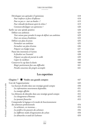 TABLE DES MATIÈRES
XV
©
Dunod
–
La
photocopie
non
autorisée
est
un
délit
Développer son aptitude à l’optimisme 418
Pour renforcer sa force d’influence 418
Pour ne pas se « tuer au boulot » ! 419
Pour rebondir facilement après les échecs ! 419
Comment développer son optimisme ? 420
Surfer sur une spirale positive 428
Définir son ambition 429
Trois raisons pour prendre le temps de définir son ambition 429
Fixer son niveau d’ambition 433
Définir son plan d’action 435
Formaliser son ambition 435
Formaliser son plan d’action 436
Préparer son budget temps 437
Passer des intentions à l’action 438
Se focaliser sur l’essentiel 438
Préparer son plan de journée la veille 439
Copier les meilleurs 440
Conserver le cap dans la durée 440
Réagir positivement face aux difficultés 441
Prendre conscience des progrès accomplis 441
Les expertises
Chapitre 7 ■ Vendre aux grands comptes 447
L’art de l’opportunisme 449
Les facteurs d’ordre dans une stratégie grand compte 450
Les informations ouvertement disponibles. 451
La stratégie affichée 451
Les éléments de désordre dans une stratégie grand compte 452
Les changements d’hommes 452
La tyrannie financière 453
Comprendre la logique et le mode de fonctionnement
des acheteurs professionnels 454
Les acheteurs, ces inconnus… 454
Les profils et les pouvoirs des acheteurs 456
Les différents modes d’organisation des achats 458
Les démarches et outils de l’acheteur 459
 