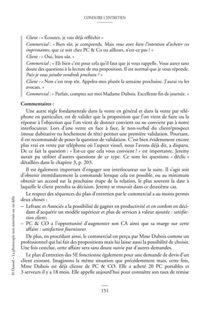 CONDUIRE L’ENTRETIEN
151
©
Dunod
–
La
photocopie
non
autorisée
est
un
délit
Client : « Écoutez, je vais déjà réfléchir »
Commercial : « Bien sûr, je comprends. Mais vous avez bien l’intention d’acheter ces
imprimantes, que ce soit chez PC & Co ou ailleurs, n’est-ce pas ? »
Client : « Oui, bien sûr. »
Commercial : « Eh bien c’est pour cela qu’il faut que je vous rappelle. Vous aurez sans
doute des questions à la lecture de ma proposition. Il est normal que je vous réponde.
Puis-je vous joindre vendredi prochain ? »
Client : « Non c’est trop tôt. Appelez-moi plutôt la semaine prochaine. J’aurai vu les
avocats. »
Commercial : « Parfait, comptez sur moi Madame Dubois. Excellente fin de journée. »
Commentaires :
Une autre règle fondamentale dans la vente en général et dans la vente par télé-
phone en particulier, est de valider que la proposition que l’on vient de faire ou la
réponse à l’objection que l’on vient de donner convient ou ne convient pas à notre
interlocuteur. Lors d’une vente en face à face, le non-verbal du client/prospect
(moue dubitative ou hochement de tête) permet une première validation. Pourtant,
il est recommandé de poser la question de validation. C’est bien évidemment encore
plus vrai en vente par téléphone où l’aspect visuel, nous l’avons déjà dit, a disparu.
De ce fait la question : « Est-ce que cela vous convient ? » est importante. Jeremy
aurait pu utiliser d’autres questions de ce type. Ce sont les questions « déclic »
détaillées dans le chapitre 3, p. 203.
Il est également important d’engager son interlocuteur sur la suite. Il s’agit soit
d’obtenir immédiatement la commande lorsque cela est possible, ou au minimum
obtenir un accord sur la prochaine étape de la relation, le plus souvent la date à
laquelle le client prendra sa décision. Jeremy se trouvait dans ce deuxième cas.
Le respect des séquences du plan d’entretien par le commercial a au moins permis
deux choses :
– Lefranc et Associés a la possibilité de gagner en productivité et en confort en déci-
dant d’acquérir un modèle supérieur et plus de services à valeur ajoutée : satisfac-
tion client;
– PC & CO a l’opportunité d’augmenter son CA ainsi que sa marge sur cette
affaire : satisfaction fournisseur.
De plus, en procédant ainsi, le commercial est perçu par Mme Dubois comme un
professionnel qui lui fait des propositions mais lui laisse aussi la possibilité de choisir.
Une fois conclue, cette affaire sera sans doute suivie par d’autres demandes.
Le plan d’entretien des 5E fonctionne également pour une demande de devis d’un
client existant. Imaginons la même situation que précédemment mais, cette fois,
Mme Dubois est déjà cliente de PC & CO. Elle a acheté 20 PC portables et
3 serveurs il y a 18 mois. Elle appelle aujourd’hui pour connaître son taux de remise
 