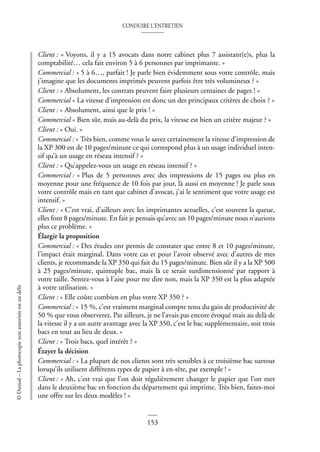 CONDUIRE L’ENTRETIEN
153
©
Dunod
–
La
photocopie
non
autorisée
est
un
délit
Client : « Voyons, il y a 15 avocats dans notre cabinet plus 7 assistant(e)s, plus la
comptabilité… cela fait environ 5 à 6 personnes par imprimante. »
Commercial : « 5 à 6…, parfait ! Je parle bien évidemment sous votre contrôle, mais
j’imagine que les documents imprimés peuvent parfois être très volumineux ? »
Client : « Absolument, les contrats peuvent faire plusieurs centaines de pages ! »
Commercial « La vitesse d’impression est donc un des principaux critères de choix ? »
Client : « Absolument, ainsi que le prix ! »
Commercial « Bien sûr, mais au-delà du prix, la vitesse est bien un critère majeur ? »
Client : « Oui. »
Commercial : « Très bien, comme vous le savez certainement la vitesse d’impression de
la XP 300 est de 10 pages/minute ce qui correspond plus à un usage individuel inten-
sif qu’à un usage en réseau intensif ? »
Client : « Qu’appelez-vous un usage en réseau intensif ? »
Commercial : « Plus de 5 personnes avec des impressions de 15 pages ou plus en
moyenne pour une fréquence de 10 fois par jour, là aussi en moyenne ! Je parle sous
votre contrôle mais en tant que cabinet d’avocat, j’ai le sentiment que votre usage est
intensif. »
Client : « C’est vrai, d’ailleurs avec les imprimantes actuelles, c’est souvent la queue,
elles font 8 pages/minute. En fait je pensais qu’avec un 10 pages/minute nous n’aurions
plus ce problème. »
Élargir la proposition
Commercial : « Des études ont permis de constater que entre 8 et 10 pages/minute,
l’impact était marginal. Dans votre cas et pour l’avoir observé avec d’autres de mes
clients, je recommande la XP 350 qui fait du 15 pages/minute. Bien sûr il y a la XP 500
à 25 pages/minute, quintuple bac, mais là ce serait surdimensionné par rapport à
votre taille. Sentez-vous à l’aise pour me dire non, mais la XP 350 est la plus adaptée
à votre utilisation. »
Client : « Elle coûte combien en plus votre XP 350 ? »
Commercial : « 15 %, c’est vraiment marginal compte tenu du gain de productivité de
50 % que vous observerez. Par ailleurs, je ne l’avais pas encore évoqué mais au delà de
la vitesse il y a un autre avantage avec la XP 350, c’est le bac supplémentaire, soit trois
bacs en tout au lieu de deux. »
Client : « Trois bacs, quel intérêt ? »
Étayer la décision
Commercial : « La plupart de nos clients sont très sensibles à ce troisième bac surtout
lorsqu’ils utilisent différents types de papier à en-tête, par exemple ! »
Client : « Ah, c’est vrai que l’on doit régulièrement changer le papier que l’on met
dans le deuxième bac en fonction du département qui imprime. Très bien, faites-moi
une offre sur les deux modèles ! »
 