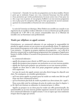 LES FONDAMENTAUX
154
Commercial : « Entendu ! Je vous fais une proposition avec les deux modèles. Dernier
point que je souhaitais évoquer avec vous, j’aimerais beaucoup vous faire profiter
d’une promotion qui s’arrête prochainement, là encore sentez-vous à l’aise pour me
dire ce que vous en pensez. Je vous propose d’adhérer à un tout nouveau programme
mis en place pour les entreprises telles que la vôtre qui permet de recevoir automati-
quement les consommables en fonction de votre consommation. »
…
La suite de l’entretien est identique, Mme Dubois sera sensible aux conseils et aux
arguments de cet excellent vendeur sédentaire et nous ne doutons pas qu’elle passera
commande de 4 XP 350 et du contrat consommables tout en se félicitant de
travailler avec un fournisseur aussi professionnel.
Vendre par téléphone en appels sortants
Généralement, un commercial sédentaire n’a pas seulement la responsabilité de
prendre les appels entrants sur son secteur ou son portefeuille clients. Il a également
pour mission de prospecter et de vendre en appels sortants. Ces derniers peuvent être
à son initiative – il organise ses propres séquences de prospection – ou à celle de la
direction commerciale ou marketing qui programment des campagnes d’appels pour
booster le chiffre d’affaire à l’occasion d’une promotion ou de la sortie d’un nouveau
produit.
Le commercial sédentaire :
– appelle des prospects pour obtenir un RDV pour un commercial terrain;
– appelle des prospects pour proposer une promotion ou un tout nouveau produit;
– appelle des clients pour proposer une promotion ou un tout nouveau produit;
– rappelle un client dans le cadre d’un projet programmé quelques semaines ou
mois auparavant.
Les taux de succès des appels sortants sont plus élevés lorsque les objectifs sont
clairs. Par conséquent, on considère généralement :
– qu’il vaut mieux appeler un prospect pour lui vendre un rendez-vous (dès lors qu’il
existe une force commercial terrain);
– qu’il est forcément plus facile de vendre un produit à un client existant, dit « captif ».
Nous avons déjà traité les techniques de prise de rendez-vous dans le chapitre 1,
p. 60. Qu’il soit itinérant ou sédentaire, le commercial peut s’y référer.
Appeler un prospect ou un client pour lui vendre une offre promotionnelle, des
consommables ou un tout nouveau produit représente souvent le cœur de l’activité
d’un commercial sédentaire en appels sortants. C’est cet aspect que nous souhaitons
évoquer dans les pages qui suivent.
 