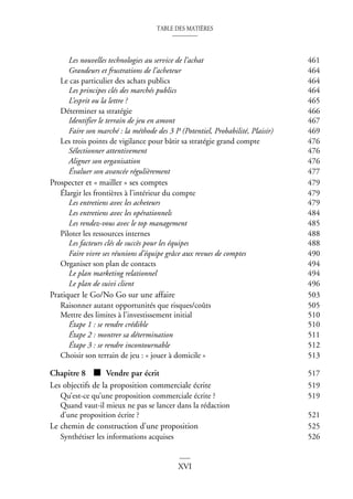 TABLE DES MATIÈRES
XVI
Les nouvelles technologies au service de l’achat 461
Grandeurs et frustrations de l’acheteur 464
Le cas particulier des achats publics 464
Les principes clés des marchés publics 464
L’esprit ou la lettre ? 465
Déterminer sa stratégie 466
Identifier le terrain de jeu en amont 467
Faire son marché : la méthode des 3 P (Potentiel, Probabilité, Plaisir) 469
Les trois points de vigilance pour bâtir sa stratégie grand compte 476
Sélectionner attentivement 476
Aligner son organisation 476
Évaluer son avancée régulièrement 477
Prospecter et « mailler » ses comptes 479
Élargir les frontières à l’intérieur du compte 479
Les entretiens avec les acheteurs 479
Les entretiens avec les opérationnels 484
Les rendez-vous avec le top management 485
Piloter les ressources internes 488
Les facteurs clés de succès pour les équipes 488
Faire vivre ses réunions d’équipe grâce aux revues de comptes 490
Organiser son plan de contacts 494
Le plan marketing relationnel 494
Le plan de suivi client 496
Pratiquer le Go/No Go sur une affaire 503
Raisonner autant opportunités que risques/coûts 505
Mettre des limites à l’investissement initial 510
Étape 1 : se rendre crédible 510
Étape 2 : montrer sa détermination 511
Étape 3 : se rendre incontournable 512
Choisir son terrain de jeu : « jouer à domicile » 513
Chapitre 8 ■ Vendre par écrit 517
Les objectifs de la proposition commerciale écrite 519
Qu’est-ce qu’une proposition commerciale écrite ? 519
Quand vaut-il mieux ne pas se lancer dans la rédaction
d’une proposition écrite ? 521
Le chemin de construction d’une proposition 525
Synthétiser les informations acquises 526
 