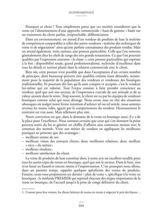 LES FONDAMENTAUX
164
Pourquoi ce choix ? Tout simplement parce que ces sociétés considèrent que la
vente est l’aboutissement d’une approche commerciale « haut de gamme » basée sur
un traitement du client parfait, irréprochable, différenciateur.
Dans cet environnement, on attend d’un vendeur de produits de luxe la maîtrise
de compétences comparables à celles des autres vendeurs : maîtrise des techniques de
vente et de négociation1 ainsi qu’une parfaite connaissance des produits vendus. Mais
on attend également, voire surtout, une posture particulière. Celle que l’on retrouve
généralement chez les chefs de rangs des très grands restaurants. Ce que l’on pourrait
qualifier par l’expression courante « la classe », cette posture particulière qui exprime
à la fois : disponibilité totale, grand professionnalisme, recherche d’excellence dans
tous les détails et surtout plaisir dans la relation commerciale avec le client.
Bien sûr, cette posture n’est possible que dans l’acceptation d’un certain nombre
de principes, dont beaucoup peuvent être qualifiés comme étant démodés, notam-
ment pour la majorité de la population des vendeurs et vendeuses des boutiques
traditionnelles. Et pourtant dès lors qu’ils sont compris et acceptés, c’est le vendeur
lui-même qui est valorisé. Tout l’enjeu consiste à faire prendre conscience au
vendeur, quel que soit son secteur, de l’importance cruciale de son attitude et de sa
valeur ajoutée dans la vente. Trop souvent, le client est vu par les équipes de vendeurs
boutiques comme celui qui nous dérange. Nous avons tous en tête des situations
ubuesques où malgré notre ferme intention d’acheter tel ou tel article, nous sommes
revenus les mains vides, agacés par le comportement du vendeur. Heureusement le
contraire est vrai aussi. Mais tellement plus rare.
Notre conviction est que, dans le domaine de la vente en boutique aussi, il y a de
la place pour l’excellence. Nous sommes certains que ceux qui s’en donnent la peine
peuvent sortir du lot et générer un chiffre d’affaires sans commune mesure avec le
commun des mortels. Vivre son métier de vendeur en appliquant les meilleures
pratiques ne présente que des avantages :
– meilleure estime de soi;
– meilleure vision des contacts clients, donc meilleures relations, donc meilleur
« vécu » du métier;
– meilleurs résultats;
– meilleure satisfaction du client.
La vente de produits de luxe constitue donc à notre avis un excellent modèle pour
tous les autres types de ventes en boutique, quel que soit le secteur. Dans le luxe, rien
n’est laissé au hasard et encore moins à l’improvisation. C’est pourquoi nous allons,
dans un premier temps, rappeler quelques spécificités des ventes de produits.
Ensuite, nous vous proposerons un dernier « plan de vente », spécifique à la vente en
boutiques : la méthode PREMIER qui reprend chacune des étapes importantes de la
vente en boutique, de l’accueil jusqu’à la prise de congé définitive du client.
1. Comme pour leur voiture, les clients hésitent de moins en moins à négocier le prix des bijoux…
 