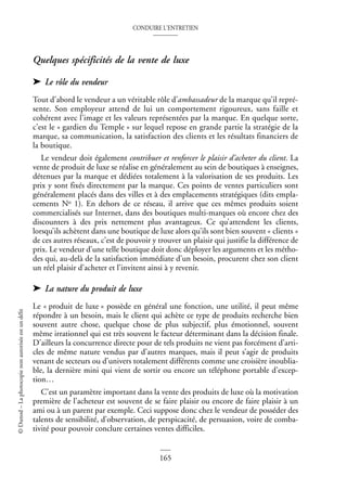 CONDUIRE L’ENTRETIEN
165
©
Dunod
–
La
photocopie
non
autorisée
est
un
délit
Quelques spécificités de la vente de luxe
➤ Le rôle du vendeur
Tout d’abord le vendeur a un véritable rôle d’ambassadeur de la marque qu’il repré-
sente. Son employeur attend de lui un comportement rigoureux, sans faille et
cohérent avec l’image et les valeurs représentées par la marque. En quelque sorte,
c’est le « gardien du Temple » sur lequel repose en grande partie la stratégie de la
marque, sa communication, la satisfaction des clients et les résultats financiers de
la boutique.
Le vendeur doit également contribuer et renforcer le plaisir d’acheter du client. La
vente de produit de luxe se réalise en généralement au sein de boutiques à enseignes,
détenues par la marque et dédiées totalement à la valorisation de ses produits. Les
prix y sont fixés directement par la marque. Ces points de ventes particuliers sont
généralement placés dans des villes et à des emplacements stratégiques (dits empla-
cements No 1). En dehors de ce réseau, il arrive que ces mêmes produits soient
commercialisés sur Internet, dans des boutiques multi-marques où encore chez des
discounters à des prix nettement plus avantageux. Ce qu’attendent les clients,
lorsqu’ils achètent dans une boutique de luxe alors qu’ils sont bien souvent « clients »
de ces autres réseaux, c’est de pouvoir y trouver un plaisir qui justifie la différence de
prix. Le vendeur d’une telle boutique doit donc déployer les arguments et les métho-
des qui, au-delà de la satisfaction immédiate d’un besoin, procurent chez son client
un réel plaisir d’acheter et l’invitent ainsi à y revenir.
➤ La nature du produit de luxe
Le « produit de luxe » possède en général une fonction, une utilité, il peut même
répondre à un besoin, mais le client qui achète ce type de produits recherche bien
souvent autre chose, quelque chose de plus subjectif, plus émotionnel, souvent
même irrationnel qui est très souvent le facteur déterminant dans la décision finale.
D’ailleurs la concurrence directe pour de tels produits ne vient pas forcément d’arti-
cles de même nature vendus par d’autres marques, mais il peut s’agir de produits
venant de secteurs ou d’univers totalement différents comme une croisière inoublia-
ble, la dernière mini qui vient de sortir ou encore un téléphone portable d’excep-
tion…
C’est un paramètre important dans la vente des produits de luxe où la motivation
première de l’acheteur est souvent de se faire plaisir ou encore de faire plaisir à un
ami ou à un parent par exemple. Ceci suppose donc chez le vendeur de posséder des
talents de sensibilité, d’observation, de perspicacité, de persuasion, voire de comba-
tivité pour pouvoir conclure certaines ventes difficiles.
 
