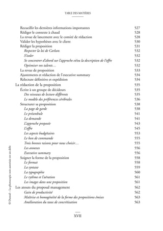 TABLE DES MATIÈRES
XVII
©
Dunod
–
La
photocopie
non
autorisée
est
un
délit
Recueillir les dernières informations importantes 527
Rédiger le contexte à chaud 528
La revue de lancement avec le comité de rédaction 528
Valider les hypothèses avec le client 530
Rédiger la proposition 531
Respecter la loi de Carlson 532
S’isoler 532
Se concentrer d’abord sur l’approche et/ou la description de l’offre 532
Optimiser vos talents… 532
La revue de proposition 533
Ajustements et rédaction de l’executive summary 534
Relecture définitive et expédition 534
La rédaction de la proposition 535
Écrire à un groupe de décideurs 535
Des niveaux de lecture différents 535
Le modèle des préférences cérébrales 536
Structurer sa proposition 538
La page de garde 538
Le préambule 541
La demande 541
L’approche proposée 543
L’offre 545
Les aspects budgétaires 553
Le bon de commande 555
Trois bonnes raisons pour nous choisir… 555
Les annexes 556
Executive summary 556
Soigner la forme de la proposition 558
Le format 558
La syntaxe 559
La typographie 560
Le rythme et l’aération 561
Les images dans une proposition 561
Les atouts du proposal management 562
Gain de productivité 562
Maîtrise et homogénéité de la forme des propositions émises 563
Amélioration du taux de concrétisation 563
 