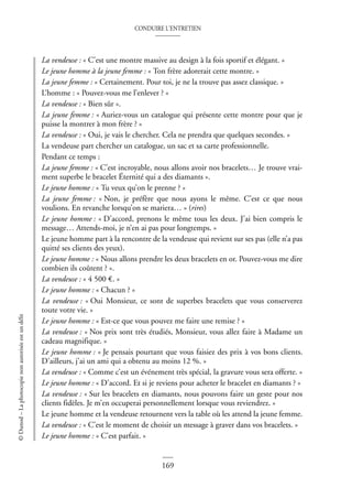 CONDUIRE L’ENTRETIEN
169
©
Dunod
–
La
photocopie
non
autorisée
est
un
délit
La vendeuse : « C’est une montre massive au design à la fois sportif et élégant. »
Le jeune homme à la jeune femme : « Ton frère adorerait cette montre. »
La jeune femme : « Certainement. Pour toi, je ne la trouve pas assez classique. »
L’homme : « Pouvez-vous me l’enlever ? »
La vendeuse : « Bien sûr ».
La jeune femme : « Auriez-vous un catalogue qui présente cette montre pour que je
puisse la montrer à mon frère ? »
La vendeuse : « Oui, je vais le chercher. Cela ne prendra que quelques secondes. »
La vendeuse part chercher un catalogue, un sac et sa carte professionnelle.
Pendant ce temps :
La jeune femme : « C’est incroyable, nous allons avoir nos bracelets… Je trouve vrai-
ment superbe le bracelet Éternité qui a des diamants ».
Le jeune homme : « Tu veux qu’on le prenne ? »
La jeune femme : « Non, je préfère que nous ayons le même. C’est ce que nous
voulions. En revanche lorsqu’on se mariera… » (rires)
Le jeune homme : « D’accord, prenons le même tous les deux. J’ai bien compris le
message… Attends-moi, je n’en ai pas pour longtemps. »
Le jeune homme part à la rencontre de la vendeuse qui revient sur ses pas (elle n’a pas
quitté ses clients des yeux).
Le jeune homme : « Nous allons prendre les deux bracelets en or. Pouvez-vous me dire
combien ils coûtent ? ».
La vendeuse : « 4 500 €. »
Le jeune homme : « Chacun ? »
La vendeuse : « Oui Monsieur, ce sont de superbes bracelets que vous conserverez
toute votre vie. »
Le jeune homme : « Est-ce que vous pouvez me faire une remise ? »
La vendeuse : « Nos prix sont très étudiés, Monsieur, vous allez faire à Madame un
cadeau magnifique. »
Le jeune homme : « Je pensais pourtant que vous faisiez des prix à vos bons clients.
D’ailleurs, j’ai un ami qui a obtenu au moins 12 %. »
La vendeuse : « Comme c’est un événement très spécial, la gravure vous sera offerte. »
Le jeune homme : « D’accord. Et si je reviens pour acheter le bracelet en diamants ? »
La vendeuse : « Sur les bracelets en diamants, nous pouvons faire un geste pour nos
clients fidèles. Je m’en occuperai personnellement lorsque vous reviendrez. »
Le jeune homme et la vendeuse retournent vers la table où les attend la jeune femme.
La vendeuse : « C’est le moment de choisir un message à graver dans vos bracelets. »
Le jeune homme : « C’est parfait. »
 