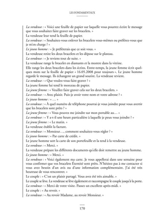 LES FONDAMENTAUX
170
La vendeuse : « Voici une feuille de papier sur laquelle vous pourrez écrire le message
que vous souhaitez faire graver sur les bracelets. »
La vendeuse leur tend la feuille de papier.
La vendeuse : « Souhaitez-vous enlever les bracelets vous-mêmes ou préférez-vous que
je m’en charge ? »
Le jeune homme : « Je préférerais que ce soit vous. »
La vendeuse retire les deux bracelets et les dépose sur le plateau.
La vendeuse : « Je reviens tout de suite. »
La vendeuse range le bracelet en diamants et la montre dans la vitrine.
Elle range les deux bracelets dans les écrins. Entre-temps, la jeune femme écrit quel-
ques mots sur la feuille de papier « 16.05.2008 pour toujours ». Le jeune homme
regarde le message. Ils échangent un grand sourire. La vendeuse revient.
La vendeuse : « Que voulez-vous faire graver ? »
La jeune femme lui tend le morceau de papier.
La jeune femme : « Veuillez faire graver cela sur les deux bracelets. »
La vendeuse : « Avec plaisir. Puis-je avoir votre nom et votre adresse ? »
Le jeune homme : « … »
La vendeuse : « À quel numéro de téléphone pourrai-je vous joindre pour vous avertir
que les bracelets sont prêts ? »
La jeune femme : « Vous pouvez me joindre sur mon portable au… »
La vendeuse : « Y a-t-il une heure particulière à laquelle je peux vous joindre ? »
La jeune femme : « Le matin. »
La vendeuse établit la facture.
La vendeuse : « Monsieur…, comment souhaitez-vous régler ? »
Le jeune homme : « Par carte de crédit. »
Le jeune homme sort la carte de son portefeuille et la tend à la vendeuse.
La vendeuse : « Merci. »
La vendeuse prépare les différents documents qu’elle doit remettre au jeune homme.
Le jeune homme : « Merci. »
La vendeuse : « Voici également ma carte. Je vous appellerai dans une semaine pour
vous confirmer que vos bracelets Éternité sont prêts. N’hésitez pas à me contacter si
vous avez besoin d’un avis ou d’une information complémentaire. J’ai été très
heureuse de vous rencontrer. »
Le couple : « C’est un plaisir partagé. Vous avez été très aimable. »
Le couple se lève. La vendeuse se lève également et raccompagne le couple jusqu’à la porte.
La vendeuse : « Merci de votre visite. Passez un excellent après-midi. »
Le couple : « Au revoir. »
La vendeuse : « Au revoir Madame, au revoir Monsieur. »
 