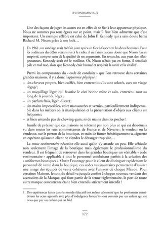 LES FONDAMENTAUX
172
Une des façons de juger les autres est en effet de se fier à leur apparence physique.
Nous ne sommes pas tous égaux sur ce point, mais il faut bien admettre que c’est
important. Un exemple célèbre est celui de John F. Kennedy qui a sans doute battu
Richard M. Nixon grâce à son look…
En 1961, un sondage avait été fait juste après un face à face entre les deux hommes. Pour
les auditeurs du débat retransmis à la radio, il ne faisait aucun doute que Nixon l’avait
emporté, compte tenu de la qualité de ses arguments. En revanche, aux yeux des télés-
pectateurs, Kennedy avait été le meilleur. Or, Nixon n’était pas en forme, il semblait
pâle et mal rasé, alors que Kennedy était bronzé et respirait la santé et la vitalité1.
Parmi les composantes du « code de conduite » que l’on retrouve dans certaines
grandes maisons, il y a donc l’apparence physique :
– des cheveux propres, bien coiffés, bien entretenus s’ils sont colorés, avec un visage
dégagé;
– un maquillage léger, qui favorise le côté bonne mine et sain, entretenu tout au
long de la journée, léger;
– un parfum frais, léger, discret;
– des mains impeccables, voire manucurées et vernies, particulièrement indispensa-
ble dans les métiers où la manipulation et la présentation d’objets aux clients est
fréquente;
– et bien entendu pas de chewing-gum, ni de mains dans les poches !
Inutile de préciser que ces maisons ne tolèrent pas non plus ce qui est désormais
vu dans toutes les rues commerçantes de France et de Navarre : le vendeur ou la
vendeuse, sur le perron de la boutique, et train de fumer frénétiquement sa cigarette
en espérant qu’aucun client ne viendra le déranger trop vite…
La tenue vestimentaire nécessite elle aussi qu’on s’y attarde un peu. Elle véhicule
non seulement l’image de la boutique mais également le professionnalisme du
vendeur. Il est fréquent de retrouver dans les grandes boutiques un véritable « code
vestimentaire » applicable à tout le personnel conduisant parfois à la création des
« uniformes boutiques ». Outre l’avantage pour le client de distinguer rapidement le
personnel de vente dans la boutique, ces codes vestimentaires permettent d’assurer
une image des équipes de vente cohérente avec l’univers de chaque Maison. Pour
certaines Maisons, le soin du détail va jusqu’à confier à chaque nouveau vendeur des
accessoires de la Marque, qui font partie de la tenue réglementaire, le port de toute
autre marque concurrente étant bien entendu strictement interdit !
1. Des expériences faites dans le monde éducatif ont même démontré que les professeurs consi-
dèrent les actes agressifs avec plus d’indulgence lorsqu’ils sont commis par un enfant qui est
beau que par un enfant qui est laid.
 