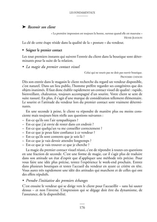 LES FONDAMENTAUX
176
➤ Recevoir son client
« La première impression est toujours la bonne, surtout quand elle est mauvaise »
HENRI JEANSON
La clé de cette étape réside dans la qualité de la « posture » du vendeur.
• Soigner le premier contact
Les tout premiers instants qui suivent l’entrée du client dans la boutique sont déter-
minants pour la suite de la relation.
• La magie du premier contact visuel
Celui qui ne sourit pas ne doit pas ouvrir boutique.
PROVERBE CHINOIS
Dès son entrée dans le magasin le client recherche du regard un vendeur disponible,
c’est naturel. Dans un lieu public, l’homme préfère regarder ses congénères que des
objets inanimés. Il faut donc établir rapidement un contact visuel de qualité : rapide,
bienveillant, chaleureux, toujours accompagné d’un sourire. Votre client se sent de
suite rassuré. En plus, il s’agit d’une marque de considération tellement élémentaire.
Le sourire et l’attitude du vendeur lors du premier contact sont vraiment détermi-
nants.
En une seconde à peine, le client va répondre de manière plus ou moins cons-
ciente mais toujours bien réelle aux questions suivantes :
– Est-ce qu’ils ont l’air sympathiques ?
– Est-ce que j’ai envie de rester dans cet endroit ?
– Est-ce que quelqu’un va me conseiller correctement ?
– Est-ce que je peux faire confiance à ce vendeur ?
– Est-ce qu’ils sont contents que je sois là ?
– Est-ce que je vais devoir attendre longtemps ?
– Est-ce que je vais trouver ce que je cherche ?
La magie du premier contact visuel réussi, c’est de répondre à toutes ces questions
en une fraction de seconde. C’est une forme de magie, car il s’agit plus de traduire
dans son attitude un état d’esprit que d’appliquer une méthode très précise. Pour
vous faire une idée plus précise, tentez l’expérience le week-end prochain. Entrez
dans plusieurs boutiques et testez l’accueil du vendeur en ayant ce critère en tête.
Vous aurez très rapidement une idée des attitudes qui marchent et de celles qui ont
des effets répulsifs.
• Prendre l’initiative des premiers échanges
C’est ensuite le vendeur qui se dirige vers le client pour l’accueillir – sans lui sauter
dessus – et non l’inverse. L’impression qui se dégage doit être du dynamisme, de
l’assurance, de la disponibilité.
 