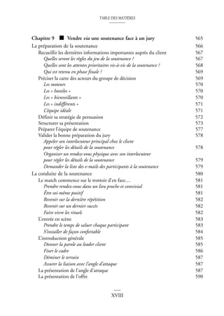 TABLE DES MATIÈRES
XVIII
Chapitre 9 ■ Vendre via une soutenance face à un jury 565
La préparation de la soutenance 566
Recueillir les dernières informations importantes auprès du client 567
Quelles seront les règles du jeu de la soutenance ? 567
Quelles sont les attentes prioritaires vis-à-vis de la soutenance ? 568
Qui est retenu en phase finale ? 569
Préciser la carte des acteurs du groupe de décision 569
Les moteurs 570
Les « hostiles » 570
Les « bienveillants » 570
Les « indifférents » 571
L’équipe idéale 571
Définir sa stratégie de persuasion 572
Structurer sa présentation 573
Préparer l’équipe de soutenance 577
Valider la bonne préparation du jury 578
Appeler son interlocuteur principal chez le client
pour régler les détails de la soutenance 578
Organiser un rendez-vous physique avec son interlocuteur
pour régler les détails de la soutenance 579
Demander la liste des e-mails des participants à la soutenance 579
La conduite de la soutenance 580
Le match commence sur le trottoir d’en face… 581
Prendre rendez-vous dans un lieu proche et convivial 581
Être soi-même positif 581
Revenir sur la dernière répétition 582
Revenir sur un dernier succès 582
Faire vivre les rituels 582
L’entrée en scène 583
Prendre le temps de saluer chaque participant 583
S’installer de façon confortable 584
L’introduction générale 585
Donner la parole au leader client 585
Fixer le cadre 586
Déminer le terrain 587
Assurer la liaison avec l’angle d’attaque 587
La présentation de l’angle d’attaque 587
La présentation de l’offre 590
 
