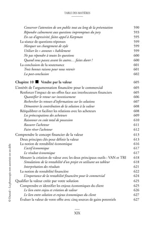 TABLE DES MATIÈRES
XIX
©
Dunod
–
La
photocopie
non
autorisée
est
un
délit
Conserver l’attention de son public tout au long de la présentation 590
Répondre calmement aux questions impromptues du jury 593
En cas d’agressivité, faites appel à Karpman 595
La séance de questions-réponses 599
Marquer un changement de style 599
Utiliser les « annexes » habilement 599
Ne pas répondre à toutes les questions 600
Quand vous passez avant les autres… faites durer ! 600
La conclusion de la soutenance 601
Trois bonnes raisons pour nous retenir 601
La post-conclusion 602
Chapitre 10 ■ Vendre par la valeur 605
L’intérêt de l’argumentation financière pour le commercial 605
Renforcer l’impact de ses offres face aux interlocuteurs financiers 605
Quantifier le retour sur investissement 606
Rechercher les retours d’informations sur les solutions 607
Démontrer la contribution de la solution à la valeur 608
Rééquilibrer et faciliter les relations avec les acheteurs 608
Les préoccupations des acheteurs 609
Raisonner en coût total de possession 610
Rassurer l’acheteur 611
Faire rêver l’acheteur 612
Comprendre le concept financier de la valeur 613
Deux principes clés pour définir la valeur 613
La notion de rentabilité économique 616
L’actif économique 617
Le résultat économique 617
Mesurer la création de valeur avec les deux principaux outils : VAN et TRI 618
Simulations de la rentabilité d’un projet en utilisant un tableur 618
Interprétation des résultats 621
La notion de rentabilité financière 622
L’importance de la rentabilité financière pour le commercial 624
Qualifier la valeur créée par votre solution 625
Comprendre et identifier les enjeux économiques du client 625
Le lien entre enjeu et création de valeur 626
Le lien entre solution et enjeux économiques du client 627
Évaluer la valeur de votre offre avec cinq sources de gains potentiels 627
 
