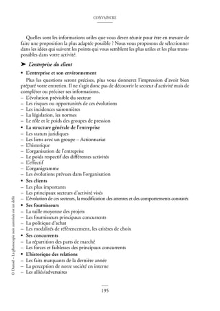 CONVAINCRE
195
©
Dunod
–
La
photocopie
non
autorisée
est
un
délit
Quelles sont les informations utiles que vous devez réunir pour être en mesure de
faire une proposition la plus adaptée possible ? Nous vous proposons de sélectionner
dans les idées qui suivent les points qui vous semblent les plus utiles et les plus trans-
posables dans votre activité.
➤ L’entreprise du client
• L’entreprise et son environnement
Plus les questions seront précises, plus vous donnerez l’impression d’avoir bien
préparé votre entretien. Il ne s’agit donc pas de découvrir le secteur d’activité mais de
compléter ou préciser ses informations.
– L’évolution prévisible du secteur
– Les risques ou opportunités de ces évolutions
– Les incidences saisonnières
– La législation, les normes
– Le rôle et le poids des groupes de pression
• La structure générale de l’entreprise
– Les statuts juridiques
– Les liens avec un groupe – Actionnariat
– L’historique
– L’organisation de l’entreprise
– Le poids respectif des différentes activités
– L’effectif
– L’organigramme
– Les évolutions prévues dans l’organisation
• Ses clients
– Les plus importants
– Les principaux secteurs d’activité visés
– L’évolution de ces secteurs, la modification des attentes et des comportements constatés
• Ses fournisseurs
– La taille moyenne des projets
– Les fournisseurs principaux concurrents
– La politique d’achat
– Les modalités de référencement, les critères de choix
• Ses concurrents
– La répartition des parts de marché
– Les forces et faiblesses des principaux concurrents
• L’historique des relations
– Les faits marquants de la dernière année
– La perception de notre société en interne
– Les alliés/adversaires
 