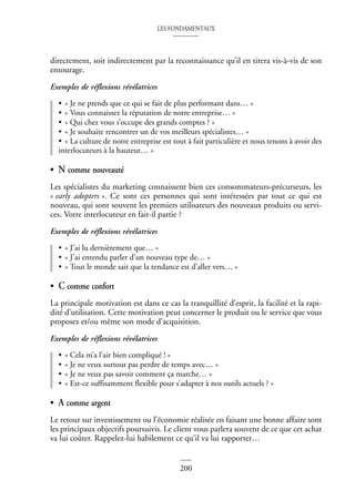 LES FONDAMENTAUX
200
directement, soit indirectement par la reconnaissance qu’il en tirera vis-à-vis de son
entourage.
Exemples de réflexions révélatrices
• « Je ne prends que ce qui se fait de plus performant dans… »
• « Vous connaissez la réputation de notre entreprise… »
• « Qui chez vous s’occupe des grands comptes ? »
• « Je souhaite rencontrer un de vos meilleurs spécialistes… »
• « La culture de notre entreprise est tout à fait particulière et nous tenons à avoir des
interlocuteurs à la hauteur… »
• N comme nouveauté
Les spécialistes du marketing connaissent bien ces consommateurs-précurseurs, les
« early adopters ». Ce sont ces personnes qui sont intéressées par tout ce qui est
nouveau, qui sont souvent les premiers utilisateurs des nouveaux produits ou servi-
ces. Votre interlocuteur en fait-il partie ?
Exemples de réflexions révélatrices
• « J’ai lu dernièrement que… »
• « J’ai entendu parler d’un nouveau type de… »
• « Tout le monde sait que la tendance est d’aller vers… »
• C comme confort
La principale motivation est dans ce cas la tranquillité d’esprit, la facilité et la rapi-
dité d’utilisation. Cette motivation peut concerner le produit ou le service que vous
proposez et/ou même son mode d’acquisition.
Exemples de réflexions révélatrices
• « Cela m’a l’air bien compliqué ! »
• « Je ne veux surtout pas perdre de temps avec… »
• « Je ne veux pas savoir comment ça marche… »
• « Est-ce suffisamment flexible pour s’adapter à nos outils actuels ? »
• A comme argent
Le retour sur investissement ou l’économie réalisée en faisant une bonne affaire sont
les principaux objectifs poursuivis. Le client vous parlera souvent de ce que cet achat
va lui coûter. Rappelez-lui habilement ce qu’il va lui rapporter…
 