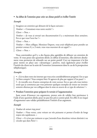 LES FONDAMENTAUX
204
• Au début de l’entretien pour créer un climat positif et éveiller l’intérêt
Exemple
Imaginez un entretien qui démarre de la façon suivante :
Vendeur : « Connaissez-vous notre société ? »
Client : « Non. »
Vendeur : « Je vous ai envoyé une documentation il y a maintenant deux semaines.
Est-ce que vous l’avez lue ? »
Client : « Non. »
Vendeur : « Mon collègue, Monsieur Dupont, vous avait téléphoné pour prendre un
premier contact il y a 3 mois, vous vous souvenez de cet appel ? »
Client : « Non. »
Vous conviendrez qu’il y a des façons plus agréables de débuter un entretien de
vente. Si vous posez des questions-déclic en début d’entretien, elles doivent absolu-
ment vous permettre de rebondir sur un point positif. Ceci est important à la fois
pour mettre en place une « dynamique » positive, mais également pour éveiller
l’intérêt du client sur la suite de l’entretien (notamment dans le cas de la prospection
téléphonique).
Exemples
• « J’ai vu dans votre site internet que vous aviez considérablement progressé. Est-ce que
j’ai bien compris ? Vous comptez bien 54 agences de plus par rapport à l’an passé ? »
• « Je travaille avec d’autres entreprises de votre secteur. Est-ce que cela vous intéres-
serait que je commence par vous présenter quelques exemples de retour sur investis-
sements obtenus par vos collègues dans la mise en œuvre de ce type de solutions ? »
• Pendant l’entretien pour préparer le terrain à l’argumentation
Juste avant d’énoncer vos arguments, prenez soin de valider leur pertinence à
l’aide d’une question-déclic pour ne pas être pris à contre-pied. En effet il est risqué
d’argumenter sans valider préalablement l’intérêt d’un argument.
Exemple
Vendeur de voiture trop pressé
Vendeur : « Vous verrez, cette voiture est très puissante et permet d’avaler de longs
trajets très rapidement. »
Client : « Ce n’est pas vraiment ce que j’attends d’une deuxième voiture destinée à ne
circuler que dans Paris ! »
 
