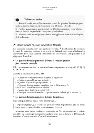LES FONDAMENTAUX
206
➤ Utiliser des faits en posant des questions factuelles
Les questions factuelles sont des questions ouvertes. À la différence des questions
fermées, les questions ouvertes vont permettre d’obtenir une masse d’information
importante. Elles vous aideront à rassembler les informations indispensables à un
diagnostic de qualité.
• Les questions factuelles permettent d’obtenir la « matière première »
pour construire votre offre
Elles commencent souvent par des adverbes ou des pronoms interrogatifs (C. Q. Q.
C. O. Q. P).
Exemple d’un commercial d’une SSII
• « Comment votre Département R&D est-il organisé ? »
• « Qui est responsable de cette activité ? »
• « Quel est le pourcentage régie/forfait ? »
• « Combien de sous-traitants travaillent avec ce département ? »
• « Où devra être effectuée cette mission ? »
• « Quand devra être livré le prototype ? »
• « Pourquoi avez-vous fait évoluer ce projet vers une technologie si pointue ? »
• Les questions factuelles permettent d’obtenir des précisions
Il est indispensable de ne pas rester dans le vague.
« Depuis longtemps, j’ai constaté un certain nombre de problèmes, plus ou moins
importants, et comme j’utilise beaucoup ces services… »
Attention, nous avons tendance à confondre les faits et les opinions. Le client
considère parfois ses opinions comme des faits. C’est à nous de faire la différence. Se
contenter d’approximations, c’est bâtir sur du sable.
Trois erreurs à éviter
1. « Tendre la perche pour se faire battre » en posant des questions fermées qui génè-
rent des réponses négatives sur lesquelles il sera difficile de rebondir.
2. N’utiliser que ce type de questions qui, par définition, apportent peu d’informa-
tions, et limitent les possibilités de réponses pour le client.
3. Utiliser un ton « mécanique » qui traduit une application scolaire et mal digérée
de la technique.
 