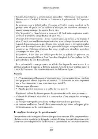 LES FONDAMENTAUX
208
Soudain, le directeur de la communication demanda : « Parlez-moi de votre lectorat. »
Dans ce secteur d’activité, le lectorat est évidemment le point essentiel de l’argumen-
tation.
Le contraste entre le difficile début d’entretien et l’intérêt ensuite manifesté par le
prospect était tel que le chef de publicité n’hésita pas une seconde et commença à
décrire les caractéristiques du lectorat de son titre.
Chef de publicité : « Notre lectorat se compose à 40 % de cadres supérieurs mariés,
disposant d’un revenu annuel brut de 65 k€ et plus. »
Directeur de la communication : « Je suis vraiment désolé. Je ne vous ai pas tout dit, il
vient d’y avoir une modification importante dans notre politique de communication.
À partir de maintenant, nous privilégions notre activité crédit. Il ne s’agit donc plus
pour nous de conquérir des clients à fort potentiel d’épargne, mais plutôt des futurs
acquéreurs de résidences principales. Les jeunes couples qui s’installent sont donc
davantage dans notre cible… »
Évidemment, il était alors très difficile pour le chef de publicité de présenter son
lectorat sous un angle différent. Pour l’anecdote, il s’agissait la d’un excellent chef de
publicité et pas du tout d’un débutant.
La « voiture-balai » vous permettra de réduire les risques de vous heurter à ce
genre de situation. Il s’agit de la dernière question factuelle à poser avant de passer à
la suite de l’entretien. Elle peut être formulée de différentes façons :
Exemples
• « Vous m’avez donné beaucoup d’informations qui vont me permettre de vous faire
une proposition adaptée et je vous en remercie. Y a-t-il encore un point important
que je devrais connaître et que nous n’avons pas abordé ? »
Ou avec un peu d’humour :
• « Quelle question importante ai-je oublié de vous poser ? »
En résumé, utiliser des faits en posant des questions factuelles vous permettra :
– d’obtenir les éléments nécessaires à la construction d’une proposition technique
adaptée;
– de marquer votre professionnalisme par la pertinence de vos questions;
– de recenser les éléments factuels, donc incontestables, qui seront utiles pour géné-
rer un consensus sur les points essentiels.
➤ Impliquer le client par les questions-vérité
Les questions-vérité sont généralement des questions ouvertes. Elles ont pour objec-
tif d’amener son interlocuteur à prendre position. Chaque fois qu’il s’implique, votre
client vous donne la possibilité de découvrir sa personnalité, ses motivations et donc
 