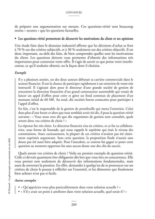 CONVAINCRE
209
©
Dunod
–
La
photocopie
non
autorisée
est
un
délit
de préparer une argumentation sur mesure. Ces questions-vérité sont beaucoup
moins « neutres » que les questions factuelles.
• Les questions-vérité permettent de découvrir les motivations du client et ses opinions
Une étude faite dans le domaine industriel affirme que les décisions d’achat se font
à 70 % sur des critères subjectifs, et à 30 % seulement sur des critères objectifs. Il est
donc important, au-delà des faits, de bien comprendre quelles sont les motivations
du client. Les questions doivent vous permettre d’obtenir des informations très
importantes pour construire votre offre. Il s’agit de savoir ce que pense votre interlo-
cuteur, ce qu’il souhaite obtenir, ou la façon dont il choisira.
Exemple
Il y a plusieurs années, un des deux auteurs débutait sa carrière commerciale dans le
secteur financier. Il eut la chance de participer rapidement à un entretien de vente très
instructif. Il s’agissait alors pour le directeur d’une grande société de gestion de
rencontrer la direction financière d’un grand constructeur automobile qui venait de
lancer un appel d’offres pour créer et gérer un fond commun de placement d’un
montant initial de 60 M€. Au total, dix sociétés furent contactées pour participer à
l’appel d’offres.
En fait, c’est le responsable de la gestion de portefeuille qui mena l’entretien. Celui
dura plus d’une heure et alors que tout semblait avoir été dit, il posa la question-vérité
suivante : « Vous nous avez dit que dix organismes de gestion sont consultés, quels
seront donc vos critères de choix ? »
La réponse fut très claire. Le directeur financier cita six critères, et ce fut sa collabora-
trice, sous forme de boutade, qui nous rappela le septième qui était le niveau des
commissions. Assez curieusement, la plupart de ces critères n’avaient pas été claire-
ment exprimés auparavant. Sans cette question, la proposition finale n’aurait sans
doute pas été aussi bien adaptée. Pour l’anecdote, ce contrat fut gagné et poser cette
question au moment opportun fut sans aucun doute une des clés du succès.
Quels seront vos critères de choix ? Voila un premier exemple de question-vérité.
Celle-ci devrait quasiment être obligatoire dès lors que vous êtes en concurrence. Elle
vous permet non seulement de découvrir des informations fondamentales, mais
aussi de renverser la pression. En effet, demander à quelqu’un de se prononcer sur ses
critères de choix le pousse à réfléchir sur l’essentiel, et lui démontre que finalement
bien acheter n’est pas si facile.
Autres exemples
• « Qu’appréciez-vous plus particulièrement dans votre solution actuelle ? »
• « S’il y avait un point à améliorer dans votre solution actuelle, quel serait-il ? »
 