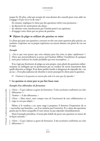 CONVAINCRE
213
©
Dunod
–
La
photocopie
non
autorisée
est
un
délit
jusque-là. De plus, celui qui accepte de vous donner des conseils pour vous aider ne
s’engage-t-il pas vis-à-vis de vous ?
En résumé, impliquer le client par des questions-vérité vous permettra :
– de découvrir les motivations du client;
– de valoriser votre interlocuteur par l’intérêt porté à ses opinions;
– d’engager votre client par ses prises de position.
➤ Déjouer les pièges en utilisant des questions en retour
Le client qui pose une question a souvent en tête une autre question plus précise, ou
souhaite s’exprimer sur sa propre expérience ou encore donner son point de vue sur
le sujet.
Exemple
« Est-ce que vous pensez que cette solution peut être mise en place rapidement ? »
(Parce que personnellement je pense qu’il faudrait différer l’installation de quelques
mois pour renforcer les études préalables qui sont incomplètes…)
Il ne s’agit pas forcément de pièges au sens propre, mais plutôt de questions embar-
rassantes ou ambiguës qui ne permettent pas au vendeur de savoir exactement dans
quelle direction se diriger. Il est donc parfois inutile et dangereux de répondre du « tac
au tac ». Il est plus judicieux de chercher à savoir pourquoi le client pose la question.
☞ S’intéresser à la question est souvent plus utile à la vente que d’y répondre !
• Les questions en retour pour ne pas faire fausse route
Exemple d’un télévendeur de formations
Client : « À qui s’adresse ce genre de formation ? À des secrétaires confirmées ou à des
débutantes ? »
Vendeur : « À des débutantes. »
Client : « Alors merci, mais compte tenu de l’ancienneté de mes collaboratrices ce
stage ne sera pas adapté. »
Même si le vendeur a un autre stage à proposer, il donnera l’impression de se
« raccrocher aux branches » car il ne maîtrise pas l’entretien. Il y a donc des questions
posées par le client auxquelles il vaut mieux ne pas répondre immédiatement.
Dans l’exemple précédent, il serait plus habile de poser une question en retour de
la façon suivante :
Client : « À qui s’adresse ce genre de formation. À des secrétaires confirmées ou à des
débutantes ? »
 