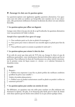 CONVAINCRE
215
©
Dunod
–
La
photocopie
non
autorisée
est
un
délit
➤ Encourager les choix avec les questions-options
Les questions-options sont également appelées questions alternatives. Ces ques-
tions sont très utiles au vendeur car lorsqu’elles sont maniées avec le tact néces-
saire, elles permettent réellement d’orienter la décision du client vers une solution
favorable.
• Les questions-options pour affiner son diagnostic
Lorsque votre client n’est pas très sûr de ce qu’il recherche, les questions alternatives
vont vous permettre de l’aider à choisir.
Exemple d’une responsable d’une agence de voyage
• « Vous souhaitez partir sur la côte ou plutôt à la montagne ? »
• « Vous partez pour visiter et découvrir une nouvelle région ou plutôt pour faire du
sport ? »
• « Vous préféreriez partir en semaine ou pendant le week-end ? »
• Les questions-options pour orienter le choix du client
Il est utile de savoir que dans près de 70 % des cas, lorsque le client n’a pas de
préférence particulière, votre interlocuteur choisira la deuxième option qui lui est
présentée. Pour influencer le choix de l’interlocuteur on a donc intérêt à mention-
ner le premier terme de façon neutre et « étroite » et à valoriser fortement le
deuxième terme.
Exemples
Banquier :
• « Préférez-vous emprunter à taux fixe ou plutôt profiter des meilleures conditions
qu’offrent les prêts à taux variable ? »
Vendeur de produits phytosanitaires :
• « Préférez-vous un produit exclusivement curatif ou plutôt un produit à utiliser en
traitement préventif ? »
• Les questions-options pour conclure son entretien de vente
Par définition, ces questions sont très utiles pour conclure car elles induisent très
fortement la réponse. De plus, il est beaucoup plus facile pour le client de choisir
entre deux options que de choisir entre acheter ou ne pas acheter quelque chose.
 