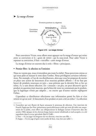 LES FONDAMENTAUX
252
➤ La marge d’erreur
Pour convaincre Victor, nous allons nous appuyer sur la marge d’erreur qui existe
entre sa conviction et le « grain de vérité » qui la sous-tend. Pour aider Victor à
repenser sa conviction, il faut « travailler » cette marge d’erreur.
La marge d’erreur est souvent due à trois « filtres » principaux.
• Premier filtre : la sélection ou l’omission
Nous ne voyons pas, nous n’entendons pas toute la réalité. Nous percevons mieux ce
qui nous plaît en laissant le reste dans l’ombre. Nous privilégions certaines informa-
tions. Par exemple, si l’un de vos distributeurs, alors que vous lui proposez de mettre
en place une action de lancement d’un nouveau produit affirme : « Il ne faut pas
lancer de produits nouveaux en juin », sous prétexte que la dernière fois ce fut un
échec, il y a sans doute sélection. En « creusant » un peu, on peut découvrir que le
produit en question était mauvais, que la force de vente ne connaissait pas le produit,
que la logistique n’était pas adaptée… ou encore que d’autres raisons expliquent
l’échec.
Cependant ce distributeur sélectionne une information parmi les faits et n’en
retient ici qu’un seul : le lancement d’un produit en juin a été un échec1. La sélection
1. L’anecdote qui suit illustre de façon amusante le processus de sélection. Une interview de
Franck Zappa par Joe Pine, présentateur particulièrement acide qui avait dû subir une ampu-
tation de la jambe, avait offert aux téléspectateurs le dialogue suivant (l’interview date des
années 1960, époque où les cheveux longs étaient encore inhabituels et mal acceptés, et a été
reproduite dans la revue spécialisée Rock & Folk) :
J. Pine : « Si j’en juge à la longueur de vos cheveux, vous êtes une fille. »
F. Zappa : « Si j’en juge d’après votre jambe de bois, vous êtes une table ! »
Figure 3.10 – La marge d’erreur
Convictions
transmises
Émotions positives ou négatives
Vu ou
entendu
Grain de vérité
Convictions
Déductions
Marge
d’erreur
B
e
s
oin de cohére
n
c
e
Généralisation
S
é
l
e
c
t
i
o
n
D
i
s
t
o
r
s
i
o
n
 