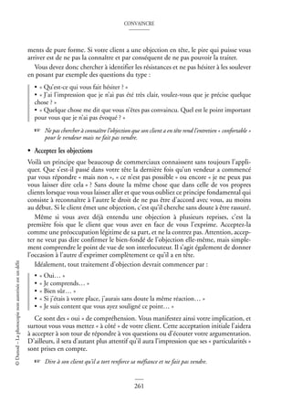 CONVAINCRE
261
©
Dunod
–
La
photocopie
non
autorisée
est
un
délit
ments de pure forme. Si votre client a une objection en tête, le pire qui puisse vous
arriver est de ne pas la connaître et par conséquent de ne pas pouvoir la traiter.
Vous devez donc chercher à identifier les résistances et ne pas hésiter à les soulever
en posant par exemple des questions du type :
• « Qu’est-ce qui vous fait hésiter ? »
• « J’ai l’impression que je n’ai pas été très clair, voulez-vous que je précise quelque
chose ? »
• « Quelque chose me dit que vous n’êtes pas convaincu. Quel est le point important
pour vous que je n’ai pas évoqué ? »
☞ Ne pas chercher à connaître l’objection que son client a en tête rend l’entretien « confortable »
pour le vendeur mais ne fait pas vendre.
• Acceptez les objections
Voilà un principe que beaucoup de commerciaux connaissent sans toujours l’appli-
quer. Que s’est-il passé dans votre tête la dernière fois qu’un vendeur a commencé
par vous répondre « mais non », « ce n’est pas possible » ou encore « je ne peux pas
vous laisser dire cela » ? Sans doute la même chose que dans celle de vos propres
clients lorsque vous vous laissez aller et que vous oubliez ce principe fondamental qui
consiste à reconnaître à l’autre le droit de ne pas être d’accord avec vous, au moins
au début. Si le client émet une objection, c’est qu’il cherche sans doute à être rassuré.
Même si vous avez déjà entendu une objection à plusieurs reprises, c’est la
première fois que le client que vous avez en face de vous l’exprime. Acceptez-la
comme une préoccupation légitime de sa part, et ne la contrez pas. Attention, accep-
ter ne veut pas dire confirmer le bien-fondé de l’objection elle-même, mais simple-
ment comprendre le point de vue de son interlocuteur. Il s’agit également de donner
l’occasion à l’autre d’exprimer complètement ce qu’il a en tête.
Idéalement, tout traitement d’objection devrait commencer par :
• « Oui… »
• « Je comprends… »
• « Bien sûr… »
• « Si j’étais à votre place, j’aurais sans doute la même réaction… »
• « Je suis content que vous ayez souligné ce point… »
Ce sont des « oui » de compréhension. Vous manifestez ainsi votre implication, et
surtout vous vous mettez « à côté » de votre client. Cette acceptation initiale l’aidera
à accepter à son tour de répondre à vos questions ou d’écouter votre argumentation.
D’ailleurs, il sera d’autant plus attentif qu’il aura l’impression que ses « particularités »
sont prises en compte.
☞ Dire à son client qu’il a tort renforce sa méfiance et ne fait pas vendre.
 