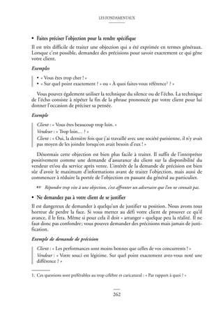 LES FONDAMENTAUX
262
• Faites préciser l’objection pour la rendre spécifique
Il est très difficile de traiter une objection qui a été exprimée en termes généraux.
Lorsque c’est possible, demandez des précisions pour savoir exactement ce qui gêne
votre client.
Exemples
• « Vous êtes trop cher ! »
• « Sur quel point exactement ? » ou « À quoi faites-vous référence1 ? »
Vous pouvez également utiliser la technique du silence ou de l’écho. La technique
de l’écho consiste à répéter la fin de la phrase prononcée par votre client pour lui
donner l’occasion de préciser sa pensée.
Exemple
Client : « Vous êtes beaucoup trop loin. »
Vendeur : « Trop loin… ? »
Client : « Oui, la dernière fois que j’ai travaillé avec une société parisienne, il n’y avait
pas moyen de les joindre lorsqu’on avait besoin d’eux ! »
Désormais cette objection est bien plus facile à traiter. Il suffit de l’interpréter
positivement comme une demande d’assurance du client sur la disponibilité du
vendeur et/ou du service après vente. L’intérêt de la demande de précision est bien
sûr d’avoir le maximum d’informations avant de traiter l’objection, mais aussi de
commencer à réduire la portée de l’objection en passant du général au particulier.
☞ Répondre trop vite à une objection, c’est affronter un adversaire que l’on ne connaît pas.
• Ne demandez pas à votre client de se justifier
Il est dangereux de demander à quelqu’un de justifier sa position. Nous avons tous
horreur de perdre la face. Si vous mettez au défi votre client de prouver ce qu’il
avance, il le fera. Même si pour cela il doit « arranger » quelque peu la réalité. Il ne
faut donc pas confondre; vous pouvez demander des précisions mais jamais de justi-
fication.
Exemple de demande de précision
Client : « Les performances sont moins bonnes que celles de vos concurrents ! »
Vendeur : « Votre souci est légitime. Sur quel point exactement avez-vous noté une
différence ? »
1. Ces questions sont préférables au trop célèbre et caricatural : « Par rapport à quoi ? »
 