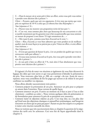 LES FONDAMENTAUX
270
Il s’agissait à la fois de tester vos réactions et également de vous faire découvrir la
logique des idées qui vont suivre et qui vous permettront d’aborder la présentation
du prix. Vous trouverez, plus loin, p. 288, un « corrigé » du test. Avant de vous y
reporter, nous vous conseillons de lire les pages qui suivent et de refaire le test pour
confirmer ou modifier vos réponses.
Nous allons aborder successivement trois points :
– Comment préparer la présentation de son prix. Annoncer un prix peut se préparer
en amont dans l’entretien. Nous verrons de quelle façon.
– Comment annoncer son prix. Il arrive un moment où il faut se jeter à l’eau et dire
clairement « combien ça coûte ». Nous verrons quelques idées de présentation et
de formulation pour annoncer le prix de sa prestation avec assurance.
– Comment traiter les objections relatives au prix. C’est trop cher, ou c’est plus cher
qu’Untel sont des objections classiques et aujourd’hui systématiques, sauf lorsqu’on
rencontre un client qui ne peut pas payer ! Autant ne pas être surpris et se préparer
à traiter cette réaction naturelle du client.
Nous ne traitons que très succinctement dans ce chapitre la question de la négo-
ciation des tarifs avec les acheteurs. Ceci sera fait de façon approfondie dans le
chapitre 4.
C. « Dans la mesure où je serais prêt à faire un effort, seriez-vous prêt vous-même
à prendre votre décision dès à présent ? »
Client : « Écoutez, quels que soit vos arguments, il n’en reste pas moins que votre
prix est supérieur de 10 % à celui que j’ai obtenu hier chez Rayonplus ! »
Vous (réponses no 3) :
A. « Pouvez-vous me montrer une proposition écrite de leur part ? »
B. « C’est vrai, nous sommes plus chers que beaucoup de nos concurrents et cela
se justifie notamment par les garanties tout à fait exceptionnelles que nous sommes
en mesure de proposer à nos clients ! Il s’agit notamment de… »
C. « Mis à part le prix, sommes-nous bien d’accord sur le reste ? »
Client : « Bon, d’accord, je veux bien admettre que votre produit est de meilleure
qualité, mais de toute façon je ne paierai pas ce prix ! Faites un effort, si cette affaire
vous intéresse. »
Vous (réponses no 4) :
A. « Il n’est pas question de baisser le prix, c’est un produit de qualité que vous ne
retrouverez nulle part ailleurs ! »
B. « Si nous nous mettons d’accord sur le prix, êtes-vous prêt à prendre votre déci-
sion dès à présent ? »
C. « Je suis prêt à faire un effort de 5 %, mais alors il faut absolument que vous
preniez votre décision dès à présent ! »
 