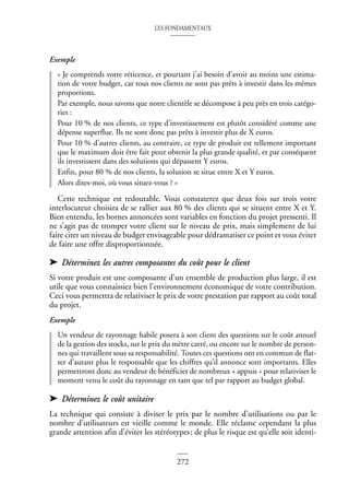 LES FONDAMENTAUX
272
Exemple
« Je comprends votre réticence, et pourtant j’ai besoin d’avoir au moins une estima-
tion de votre budget, car tous nos clients ne sont pas prêts à investir dans les mêmes
proportions.
Par exemple, nous savons que notre clientèle se décompose à peu près en trois catégo-
ries :
Pour 10 % de nos clients, ce type d’investissement est plutôt considéré comme une
dépense superflue. Ils ne sont donc pas prêts à investir plus de X euros.
Pour 10 % d’autres clients, au contraire, ce type de produit est tellement important
que le maximum doit être fait pour obtenir la plus grande qualité, et par conséquent
ils investissent dans des solutions qui dépassent Y euros.
Enfin, pour 80 % de nos clients, la solution se situe entre X et Y euros.
Alors dites-moi, où vous situez-vous ? »
Cette technique est redoutable. Vous constaterez que deux fois sur trois votre
interlocuteur choisira de se rallier aux 80 % des clients qui se situent entre X et Y.
Bien entendu, les bornes annoncées sont variables en fonction du projet pressenti. Il
ne s’agit pas de tromper votre client sur le niveau de prix, mais simplement de lui
faire citer un niveau de budget envisageable pour dédramatiser ce point et vous éviter
de faire une offre disproportionnée.
➤ Déterminez les autres composantes du coût pour le client
Si votre produit est une composante d’un ensemble de production plus large, il est
utile que vous connaissiez bien l’environnement économique de votre contribution.
Ceci vous permettra de relativiser le prix de votre prestation par rapport au coût total
du projet.
Exemple
Un vendeur de rayonnage habile posera à son client des questions sur le coût annuel
de la gestion des stocks, sur le prix du mètre carré, ou encore sur le nombre de person-
nes qui travaillent sous sa responsabilité. Toutes ces questions ont en commun de flat-
ter d’autant plus le responsable que les chiffres qu’il annonce sont importants. Elles
permettront donc au vendeur de bénéficier de nombreux « appuis » pour relativiser le
moment venu le coût du rayonnage en tant que tel par rapport au budget global.
➤ Déterminez le coût unitaire
La technique qui consiste à diviser le prix par le nombre d’utilisations ou par le
nombre d’utilisateurs est vieille comme le monde. Elle réclame cependant la plus
grande attention afin d’éviter les stéréotypes; de plus le risque est qu’elle soit identi-
 