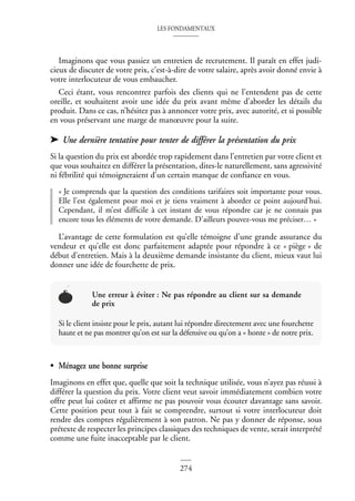 LES FONDAMENTAUX
274
Imaginons que vous passiez un entretien de recrutement. Il paraît en effet judi-
cieux de discuter de votre prix, c’est-à-dire de votre salaire, après avoir donné envie à
votre interlocuteur de vous embaucher.
Ceci étant, vous rencontrez parfois des clients qui ne l’entendent pas de cette
oreille, et souhaitent avoir une idée du prix avant même d’aborder les détails du
produit. Dans ce cas, n’hésitez pas à annoncer votre prix, avec autorité, et si possible
en vous préservant une marge de manœuvre pour la suite.
➤ Une dernière tentative pour tenter de différer la présentation du prix
Si la question du prix est abordée trop rapidement dans l’entretien par votre client et
que vous souhaitez en différer la présentation, dites-le naturellement, sans agressivité
ni fébrilité qui témoigneraient d’un certain manque de confiance en vous.
« Je comprends que la question des conditions tarifaires soit importante pour vous.
Elle l’est également pour moi et je tiens vraiment à aborder ce point aujourd’hui.
Cependant, il m’est difficile à cet instant de vous répondre car je ne connais pas
encore tous les éléments de votre demande. D’ailleurs pouvez-vous me préciser… »
L’avantage de cette formulation est qu’elle témoigne d’une grande assurance du
vendeur et qu’elle est donc parfaitement adaptée pour répondre à ce « piège » de
début d’entretien. Mais à la deuxième demande insistante du client, mieux vaut lui
donner une idée de fourchette de prix.
• Ménagez une bonne surprise
Imaginons en effet que, quelle que soit la technique utilisée, vous n’ayez pas réussi à
différer la question du prix. Votre client veut savoir immédiatement combien votre
offre peut lui coûter et affirme ne pas pouvoir vous écouter davantage sans savoir.
Cette position peut tout à fait se comprendre, surtout si votre interlocuteur doit
rendre des comptes régulièrement à son patron. Ne pas y donner de réponse, sous
prétexte de respecter les principes classiques des techniques de vente, serait interprété
comme une fuite inacceptable par le client.
Une erreur à éviter : Ne pas répondre au client sur sa demande
de prix
Si le client insiste pour le prix, autant lui répondre directement avec une fourchette
haute et ne pas montrer qu’on est sur la défensive ou qu’on a « honte » de notre prix.
 