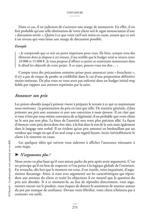 CONVAINCRE
275
©
Dunod
–
La
photocopie
non
autorisée
est
un
délit
Dans ce cas, il est judicieux de s’octroyer une marge de manœuvre. En effet, il est
fort probable qu’une telle obstination de votre client soit le signe annonciateur d’une
« discussion serrée ». Quitte à ce que votre tarif soit remis en cause, autant que ce soit
à un niveau qui vous laisse une marge de discussion possible.
Exemple
« Je comprends que ce soit un point important pour vous. Eh bien, compte tenu des
éléments dont je dispose à cet instant, il me semble que le budget total se situera entre
10 000 et 15 000 €. Je vous propose d’affiner ce point en examinant maintenant dans
le détail les objectifs de votre projet. À ce sujet, pouvez-vous me dire… »
Compte tenu des précautions oratoires prises pour annoncer cette « fourchette »,
il n’y a pas de risque de perdre sa crédibilité dans le cas d’une proposition définitive
moins onéreuse. De plus vous ne vous serez pas enfermé dans un budget initial trop
faible par rapport aux attentes exprimées par la suite.
Annoncer son prix
Les points abordés jusqu’à présent visent à préparer le terrain à ce qui va maintenant
nous intéresser : la présentation du prix en tant que telle. De manière générale, il faut
présenter son prix avec assurance et avec une conviction à toute épreuve. Il est clair que
si vous n’êtes pas vous-même convaincu de sa légitimité, il est probable que votre client
ne le sera pas non plus. La force de l’autorité sera votre plus précieux allié. La façon
d’énoncer votre prix devra donc être sûre, à la fois dans le ton de la voix mais également
dans le langage non verbal. Il est évident qu’un prix annoncé en bredouillant par un
vendeur qui rougit ou qui d’un seul coup a un regard fuyant, incite inévitablement le
client à le remettre en cause.
Les quelques idées qui suivent vous aideront à afficher l’assurance nécessaire à
cette étape.
➤ N’argumentez plus !
Nous avons vu plus haut qu’il vaut mieux parler du prix après avoir argumenté. C’est
un principe qu’il est bon de respecter si l’on pense à la logique globale de l’entretien.
En revanche, dès lors que le moment est venu, il est inutile, voire inquiétant, d’argu-
menter davantage. Ainsi, si vous avez argumenté sur les caractéristiques qui répon-
dent aux attentes du client et traité les objections il est naturel que la question du
prix soit abordée. Si à ce moment-là, au lieu de répondre directement, vous argu-
mentez encore sur le produit, vous risquez de donner le sentiment de tourner autour
du pot par manque de confiance. Devant votre fébrilité, votre client n’hésitera pas à
contester vos tarifs.
 
