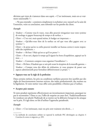 LES FONDAMENTAUX
280
décision qui vient de s’amorcer dans son esprit. « C’est intéressant, mais est-ce vrai-
ment raisonnable ? »
« Ne pas entendre » consistera simplement à enchaîner avec naturel sur la suite de
l’entretien, voire sa conclusion, sans rebondir sur les paroles du client.
Exemple
Vendeur : « Comme vous le voyez, vous allez pouvoir réorganiser tout votre système
de stockage et gagner beaucoup de temps et de surface. »
Client : « C’est vrai, mais quand même, le budget est important. »
Vendeur : « Qu’allez-vous faire de la surface au sol que vous allez gagner avec ce
système ? »
Client : « Je pense qu’on va enfin pouvoir installer un bureau correct à notre respon-
sable des expéditions. »
Vendeur : « Ah bon ? Mais qu’est-ce qu’il en pense ? »
Client : « Il est ravi, depuis le temps qu’il signait les bons d’expédition, appuyé sur le
mur… »
Vendeur : « Comment comptez-vous organiser l’installation ? »
Client : « Eh bien, il faudrait que ce soit prêt avant la réception de la nouvelle gamme. »
Vendeur : « Compte tenu des délais de réalisation, je vous propose de passer aux
aspects administratifs pour formaliser définitivement ce projet.1 »
• Appuyez-vous sur la règle de la profession
Dans certains métiers, les prix ou conditions tarifaires peuvent être justifiés par des
règles de fonctionnement internes strictes, des index professionnels, des normes ou
la législation. Si votre métier vous offre cette possibilité, n’hésitez pas à l’utiliser.
• Acceptez puis rassurez
Si votre produit représente effectivement un investissement important, pourquoi ne
pas le reconnaître ? Dans ce cas, l’effet de surprise est assez fort. Traditionnellement
les vendeurs ont plutôt l’habitude de se mettre sur la défensive lorsqu’on les attaque
sur le prix. Il s’agit donc en fait d’utiliser l’approche paradoxale.
Exemple
Client : « C’est intéressant, mais vos prix sont vraiment très élevés… »
1. La méthode de conclusion utilisée ici reprend la méthode PIC développée au chapitre 4
Conclure la vente et négocier, p. 299.
 