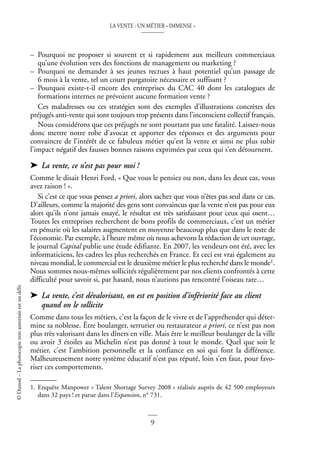 LA VENTE : UN MÉTIER « IMMENSE »
9
©
Dunod
–
La
photocopie
non
autorisée
est
un
délit
– Pourquoi ne proposer si souvent et si rapidement aux meilleurs commerciaux
qu’une évolution vers des fonctions de management ou marketing ?
– Pourquoi ne demander à ses jeunes recrues à haut potentiel qu’un passage de
6 mois à la vente, tel un court purgatoire nécessaire et suffisant ?
– Pourquoi existe-t-il encore des entreprises du CAC 40 dont les catalogues de
formations internes ne prévoient aucune formation vente ?
Ces maladresses ou ces stratégies sont des exemples d’illustrations concrètes des
préjugés anti-vente qui sont toujours trop présents dans l’inconscient collectif français.
Nous considérons que ces préjugés ne sont pourtant pas une fatalité. Laissez-nous
donc mettre notre robe d’avocat et apporter des réponses et des arguments pour
convaincre de l’intérêt de ce fabuleux métier qu’est la vente et ainsi ne plus subir
l’impact négatif des fausses bonnes raisons exprimées par ceux qui s’en détournent.
➤ La vente, ce n’est pas pour moi !
Comme le disait Henri Ford, « Que vous le pensiez ou non, dans les deux cas, vous
avez raison ! ».
Si c’est ce que vous pensez a priori, alors sachez que vous n’êtes pas seul dans ce cas.
D’ailleurs, comme la majorité des gens sont convaincus que la vente n’est pas pour eux
alors qu’ils n’ont jamais essayé, le résultat est très satisfaisant pour ceux qui osent…
Toutes les entreprises recherchent de bons profils de commerciaux, c’est un métier
en pénurie où les salaires augmentent en moyenne beaucoup plus que dans le reste de
l’économie. Par exemple, à l’heure même où nous achevons la rédaction de cet ouvrage,
le journal Capital publie une étude édifiante. En 2007, les vendeurs ont été, avec les
informaticiens, les cadres les plus recherchés en France. Et ceci est vrai également au
niveau mondial, le commercial est le deuxième métier le plus recherché dans le monde1.
Nous sommes nous-mêmes sollicités régulièrement par nos clients confrontés à cette
difficulté pour savoir si, par hasard, nous n’aurions pas rencontré l’oiseau rare…
➤ La vente, c’est dévalorisant, on est en position d’infériorité face au client
quand on le sollicite
Comme dans tous les métiers, c’est la façon de le vivre et de l’appréhender qui déter-
mine sa noblesse. Être boulanger, serrurier ou restaurateur a priori, ce n’est pas non
plus très valorisant dans les dîners en ville. Mais être le meilleur boulanger de la ville
ou avoir 3 étoiles au Michelin n’est pas donné à tout le monde. Quel que soit le
métier, c’est l’ambition personnelle et la confiance en soi qui font la différence.
Malheureusement notre système éducatif n’est pas réputé, loin s’en faut, pour favo-
riser ces comportements.
1. Enquête Manpower « Talent Shortage Survey 2008 » réalisée auprès de 42 500 employeurs
dans 32 pays ! et parue dans l’Expansion, n° 731.
 