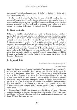 CONCLURE LA VENTE ET NÉGOCIER
291
©
Dunod
–
La
photocopie
non
autorisée
est
un
délit
ments superflus, quelques bonnes raisons de différer sa décision ou d’aller voir la
concurrence une dernière fois.
Quelle que soit la méthode, elle n’est d’aucune utilité si le vendeur n’ose pas
conclure. C’est pourtant l’obstacle principal qui menace la réussite de la vente; nous
verrons quelques ressources pour vous aider à le surmonter. Si vous pensez être dans
ce cas, soyez rassuré, vous n’êtes pas le seul. La peur de conclure est largement répan-
due car elle est naturelle. Elle provient essentiellement de deux phénomènes.
➤ L’inversion des rôles
Si l’entretien s’est bien déroulé, la confiance entre les deux parties s’est manifestée
par un dialogue constructif autour de la solution proposée. Pendant la majeure
partie de l’entretien, c’est-à-dire la phase de présentation des solutions, le vendeur a
donc répondu aux questions de son client en lui apportant son savoir-faire. Psycho-
logiquement, on peut considérer qu’en développant ainsi son expertise, le vendeur se
valorise et se positionne plutôt en « parent » qui explique, donne des conseils d’utili-
sation et rassure sur le fonctionnement futur du produit. Au moment de la conclu-
sion, les rôles s’inversent car c’est au client de dominer la situation en accordant ou
pas sa confiance. Psychologiquement, le vendeur, tel un enfant, doit demander à son
client si oui ou non il a bien fait son travail. C’est une situation qui peut être difficile
à supporter et justifie pour certains l’absence de conclusion active, c’est-à-dire à
l’initiative du vendeur.
➤ La peur de l’échec
« L’ignorance de votre liberté fait votre captivité. »
PROVERBE CHINOIS
Beaucoup d’autodidactes réussissent parce qu’ils n’ont appris nulle part que ce qu’ils
entreprenaient était impossible. Il est clair que, dans notre société, la plupart des
gens ont été programmés pour redouter l’échec. Malheureusement, penser à l’échec
est la meilleure façon de le rencontrer. Les émotions négatives générées par cette
crainte sont très efficaces pour lutter contre votre objectif. L’exemple du sport est
intéressant. Lorsqu’en finale de la Coupe du Monde, les équipes doivent se départa-
ger par les tirs au but, il est évident que tous les joueurs qui sont sur le terrain sont
largement capables de transformer leur tentative… Et pourtant, certains vont
craquer nerveusement, paralysés par la crainte de devoir supporter la responsabilité
de la défaite.
Les spécialistes de la PNL suggèrent de rayer définitivement le mot « échec » de
son vocabulaire pour le remplacer par « expérience » ou « résultat ». Une « expérience »
négative est en effet une information utile pour modifier sa stratégie et chercher une
façon différente d’atteindre son but.
 