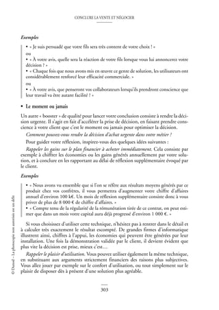 CONCLURE LA VENTE ET NÉGOCIER
303
©
Dunod
–
La
photocopie
non
autorisée
est
un
délit
Exemples
• « Je suis persuadé que votre fils sera très content de votre choix ! »
ou
• « À votre avis, quelle sera la réaction de votre fils lorsque vous lui annoncerez votre
décision ? »
• « Chaque fois que nous avons mis en œuvre ce genre de solution, les utilisateurs ont
considérablement renforcé leur efficacité commerciale. »
ou
• « À votre avis, que penseront vos collaborateurs lorsqu’ils prendront conscience que
leur travail va être autant facilité ? »
• Le moment ou jamais
Un autre « booster » de qualité pour lancer votre conclusion consiste à rendre la déci-
sion urgente. Il s’agit en fait d’accélérer la prise de décision, en faisant prendre cons-
cience à votre client que c’est le moment ou jamais pour optimiser la décision.
Comment pouvez-vous rendre la décision d’achat urgente dans votre métier ?
Pour guider votre réflexion, inspirez-vous des quelques idées suivantes :
Rappeler les gains sur le plan financier à acheter immédiatement. Cela consiste par
exemple à chiffrer les économies ou les gains générés annuellement par votre solu-
tion, et à conclure en les rapportant au délai de réflexion supplémentaire évoqué par
le client.
Exemples
• « Nous avons vu ensemble que si l’on se réfère aux résultats moyens générés par ce
produit chez vos confrères, il vous permettra d’augmenter votre chiffre d’affaires
annuel d’environ 100 k€. Un mois de réflexion supplémentaire consiste donc à vous
priver de plus de 8 000 € de chiffre d’affaires. »
• « Compte tenu de la régularité de la rémunération tirée de ce contrat, on peut esti-
mer que dans un mois votre capital aura déjà progressé d’environ 1 000 €. »
Si vous choisissez d’utiliser cette technique, n’hésitez pas à rentrer dans le détail et
à calculer très exactement le résultat escompté. De grandes firmes d’informatique
illustrent ainsi, chiffres à l’appui, les économies qui peuvent être générées par leur
installation. Une fois la démonstration validée par le client, il devient évident que
plus vite la décision est prise, mieux c’est…
Rappeler le plaisir d’utilisation. Vous pouvez utiliser également la même technique,
en substituant aux arguments strictement financiers des raisons plus subjectives.
Vous allez jouer par exemple sur le confort d’utilisation, ou tout simplement sur le
plaisir de disposer dès à présent d’une solution plus agréable.
 
