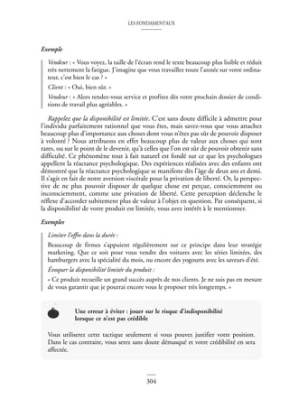LES FONDAMENTAUX
304
Exemple
Vendeur : « Vous voyez, la taille de l’écran rend le texte beaucoup plus lisible et réduit
très nettement la fatigue. J’imagine que vous travaillez toute l’année sur votre ordina-
teur, c’est bien le cas ? »
Client : « Oui, bien sûr. »
Vendeur : « Alors rendez-vous service et profitez dès votre prochain dossier de condi-
tions de travail plus agréables. »
Rappelez que la disponibilité est limitée. C’est sans doute difficile à admettre pour
l’individu parfaitement rationnel que vous êtes, mais savez-vous que vous attachez
beaucoup plus d’importance aux choses dont vous n’êtes pas sûr de pouvoir disposer
à volonté ? Nous attribuons en effet beaucoup plus de valeur aux choses qui sont
rares, ou sur le point de le devenir, qu’à celles que l’on est sûr de pouvoir obtenir sans
difficulté. Ce phénomène tout à fait naturel est fondé sur ce que les psychologues
appellent la réactance psychologique. Des expériences réalisées avec des enfants ont
démontré que la réactance psychologique se manifeste dès l’âge de deux ans et demi.
Il s’agit en fait de notre aversion viscérale pour la privation de liberté. Or, la perspec-
tive de ne plus pouvoir disposer de quelque chose est perçue, consciemment ou
inconsciemment, comme une privation de liberté. Cette perception déclenche le
réflexe d’accorder subitement plus de valeur à l’objet en question. Par conséquent, si
la disponibilité de votre produit est limitée, vous avez intérêt à le mentionner.
Exemples
Limiter l’offre dans la durée :
Beaucoup de firmes s’appuient régulièrement sur ce principe dans leur stratégie
marketing. Que ce soit pour vous vendre des voitures avec les séries limitées, des
hamburgers avec la spécialité du mois, ou encore des yogourts avec les saveurs d’été.
Évoquer la disponibilité limitée du produit :
« Ce produit recueille un grand succès auprès de nos clients. Je ne suis pas en mesure
de vous garantir que je pourrai encore vous le proposer très longtemps. »
Une erreur à éviter : jouer sur le risque d’indisponibilité
lorsque ce n’est pas crédible
Vous utiliserez cette tactique seulement si vous pouvez justifier votre position.
Dans le cas contraire, vous serez sans doute démasqué et votre crédibilité en sera
affectée.
 