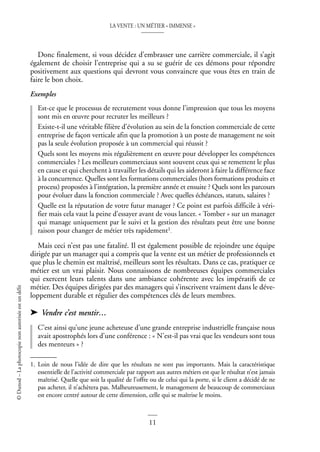 LA VENTE : UN MÉTIER « IMMENSE »
11
©
Dunod
–
La
photocopie
non
autorisée
est
un
délit
Donc finalement, si vous décidez d’embrasser une carrière commerciale, il s’agit
également de choisir l’entreprise qui a su se guérir de ces démons pour répondre
positivement aux questions qui devront vous convaincre que vous êtes en train de
faire le bon choix.
Exemples
Est-ce que le processus de recrutement vous donne l’impression que tous les moyens
sont mis en œuvre pour recruter les meilleurs ?
Existe-t-il une véritable filière d’évolution au sein de la fonction commerciale de cette
entreprise de façon verticale afin que la promotion à un poste de management ne soit
pas la seule évolution proposée à un commercial qui réussit ?
Quels sont les moyens mis régulièrement en œuvre pour développer les compétences
commerciales ? Les meilleurs commerciaux sont souvent ceux qui se remettent le plus
en cause et qui cherchent à travailler les détails qui les aideront à faire la différence face
à la concurrence. Quelles sont les formations commerciales (hors formations produits et
process) proposées à l’intégration, la première année et ensuite ? Quels sont les parcours
pour évoluer dans la fonction commerciale ? Avec quelles échéances, statuts, salaires ?
Quelle est la réputation de votre futur manager ? Ce point est parfois difficile à véri-
fier mais cela vaut la peine d’essayer avant de vous lancer. « Tomber » sur un manager
qui manage uniquement par le suivi et la gestion des résultats peut être une bonne
raison pour changer de métier très rapidement1.
Mais ceci n’est pas une fatalité. Il est également possible de rejoindre une équipe
dirigée par un manager qui a compris que la vente est un métier de professionnels et
que plus le chemin est maîtrisé, meilleurs sont les résultats. Dans ce cas, pratiquer ce
métier est un vrai plaisir. Nous connaissons de nombreuses équipes commerciales
qui exercent leurs talents dans une ambiance cohérente avec les impératifs de ce
métier. Des équipes dirigées par des managers qui s’inscrivent vraiment dans le déve-
loppement durable et régulier des compétences clés de leurs membres.
➤ Vendre c’est mentir…
C’est ainsi qu’une jeune acheteuse d’une grande entreprise industrielle française nous
avait apostrophés lors d’une conférence : « N’est-il pas vrai que les vendeurs sont tous
des menteurs » ?
1. Loin de nous l’idée de dire que les résultats ne sont pas importants. Mais la caractéristique
essentielle de l’activité commerciale par rapport aux autres métiers est que le résultat n’est jamais
maîtrisé. Quelle que soit la qualité de l’offre ou de celui qui la porte, si le client a décidé de ne
pas acheter, il n’achètera pas. Malheureusement, le management de beaucoup de commerciaux
est encore centré autour de cette dimension, celle qui se maîtrise le moins.
 