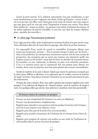 LES FONDAMENTAUX
314
Laissez la porte ouverte. Si la solution concurrente n’est pas satisfaisante, et que
votre interlocuteur se met à regretter son choix, il faut qu’il puisse « sauver la face »
vis-à-vis de vous. En effet, votre client peut avoir envie de revenir vous voir, mais ne
pas oser parce qu’il ne veut pas avoir l’impression d’avouer son erreur. Vous devez
donc faciliter le « retour en arrière » en prenant vous-même l’initiative du contact. Il
est même judicieux de prévoir d’emblée, et avec lui, une date de contact ultérieur
pour « prendre des nouvelles ».
➤ Le client juge l’investissement prématuré
Il ne s’agit pas d’un refus, mais simplement le moment d’achat n’est pas encore venu.
Votre obsession doit être de rester dans le paysage, afin d’être là au bon moment.
Un responsable d’une société de conseil en immobilier d’entreprise illustre cette
notion par l’expression suivante : « Être le premier lorsque le lapin sort du fourré ».
Dans cette profession, les commerciaux rencontrent souvent, lors de leurs actions de
prospection, des entreprises qui ne savent pas toujours très clairement quelle sera
l’option retenue en fin de bail : rester dans les lieux ou chercher de nouveaux locaux.
En revanche, un jour, subitement, la décision est prise et la recherche commence.
C’est à ce moment précis que le commercial doit être présent pour obtenir son
mandat. Ainsi, tous les prétextes sont bons pour générer des contacts intermédiaires.
Gardez la maîtrise de la suite à donner. Quels que soient les prétextes invoqués par
le client pour différer sa décision, il est important que le vendeur conserve la maîtrise
des étapes suivantes. Vous devez terminer l’entretien sur un accord concernant la suite
des événements.
Prévoyez des suites à donner. Pour vous aider à générer des contacts réguliers avec votre
prospect, il est judicieux de disposer de « bonnes raisons » pour le contacter de temps à
autre. Les quelques idées qui suivent vous aideront à constituer votre liste personnelle.
Envoyer un écrit récapitulatif de l’entretien (et suivre au téléphone).
Envoyer une documentation complémentaire.
Rappeler pour répondre à une question soulevée pendant l’entretien (d’où l’impor-
tance de ne pas toujours avoir réponse à tout).
Rappeler pour faire part de la sortie d’un nouveau produit.
Rappeler pour prendre connaissance de l’évolution de ses attentes et/ou critères de
choix.
Rappeler pour proposer de remettre une analyse ou une étude sur l’utilisation de
votre produit dans le secteur d’activité du prospect.
De bonnes raisons de contacter un prospect
 