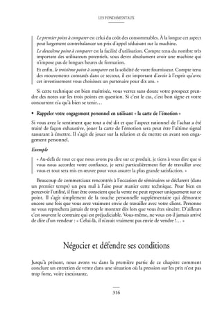 LES FONDAMENTAUX
316
Le premier point à comparer est celui du coût des consommables. À la longue cet aspect
peut largement contrebalancer un prix d’appel séduisant sur la machine.
Le deuxième point à comparer est la facilité d’utilisation. Compte tenu du nombre très
important des utilisateurs potentiels, vous devez absolument avoir une machine qui
n’impose pas de longues heures de formation.
Et enfin, le troisième point à comparer est la solidité de votre fournisseur. Compte tenu
des mouvements constatés dans ce secteur, il est important d’avoir à l’esprit qu’avec
cet investissement vous choisissez un partenaire pour dix ans. »
Si cette technique est bien maîtrisée, vous verrez sans doute votre prospect pren-
dre des notes sur les trois points en question. Si c’est le cas, c’est bon signe et votre
concurrent n’a qu’à bien se tenir…
• Rappeler votre engagement personnel en utilisant « la carte de l’émotion »
Si vous avez le sentiment que tout a été dit et que l’aspect rationnel de l’achat a été
traité de façon exhaustive, jouer la carte de l’émotion sera peut être l’ultime signal
rassurant à émettre. Il s’agit de jouer sur la relation et de mettre en avant son enga-
gement personnel.
Exemple
« Au-delà de tout ce que nous avons pu dire sur ce produit, je tiens à vous dire que si
vous nous accordez votre confiance, je serai particulièrement fier de travailler avec
vous et tout sera mis en œuvre pour vous assurer la plus grande satisfaction. »
Beaucoup de commerciaux rencontrés à l’occasion de séminaires se déclarent (dans
un premier temps) un peu mal à l’aise pour manier cette technique. Pour bien en
percevoir l’utilité, il faut être conscient que la vente ne peut reposer uniquement sur ce
point. Il s’agit simplement de la touche personnelle supplémentaire qui démontre
encore une fois que vous avez vraiment envie de travailler avec votre client. Personne
ne vous reprochera jamais de trop le montrer dès lors que vous êtes sincère. D’ailleurs
c’est souvent le contraire qui est préjudiciable. Vous-même, ne vous est-il jamais arrivé
de dire d’un vendeur : « Celui-là, il n’avait vraiment pas envie de vendre !… »
Négocier et défendre ses conditions
Jusqu’à présent, nous avons vu dans la première partie de ce chapitre comment
conclure un entretien de vente dans une situation où la pression sur les prix n’est pas
trop forte, voire inexistante.
 