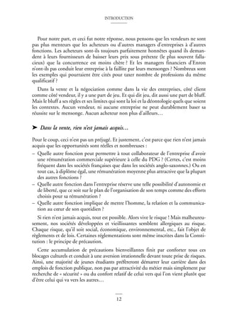 INTRODUCTION
12
Pour notre part, et ceci fut notre réponse, nous pensons que les vendeurs ne sont
pas plus menteurs que les acheteurs ou d’autres managers d’entreprises à d’autres
fonctions. Les acheteurs sont-ils toujours parfaitement honnêtes quand ils deman-
dent à leurs fournisseurs de baisser leurs prix sous prétexte (le plus souvent falla-
cieux) que la concurrence est moins chère ? Et les managers financiers d’Enron
n’ont-ils pas conduit leur entreprise à la faillite par leurs mensonges ? Nombreux sont
les exemples qui pourraient être cités pour taxer nombre de professions du même
qualificatif ?
Dans la vente et la négociation comme dans la vie des entreprises, côté client
comme côté vendeur, il y a une part de jeu. Et qui dit jeu, dit aussi une part de bluff.
Mais le bluff a ses règles et ses limites qui sont la loi et la déontologie quels que soient
les contextes. Aucun vendeur, ni aucune entreprise ne peut durablement baser sa
réussite sur le mensonge. Aucun acheteur non plus d’ailleurs…
➤ Dans la vente, rien n’est jamais acquis…
Pour le coup, ceci n’est pas un préjugé. Et justement, c’est parce que rien n’est jamais
acquis que les opportunités sont réelles et nombreuses :
– Quelle autre fonction peut permettre à tout collaborateur de l’entreprise d’avoir
une rémunération commerciale supérieure à celle du PDG ? (Certes, c’est moins
fréquent dans les sociétés françaises que dans les sociétés anglo-saxonnes.) Ou en
tout cas, à diplôme égal, une rémunération moyenne plus attractive que la plupart
des autres fonctions ?
– Quelle autre fonction dans l’entreprise réserve une telle possibilité d’autonomie et
de liberté, que ce soit sur le plan de l’organisation de son temps comme des efforts
choisis pour sa rémunération ?
– Quelle autre fonction implique de mettre l’homme, la relation et la communica-
tion au cœur de son quotidien ?
Si rien n’est jamais acquis, tout est possible. Alors vive le risque ! Mais malheureu-
sement, nos sociétés développées et vieillissantes semblent allergiques au risque.
Chaque risque, qu’il soit social, économique, environnemental, etc., fait l’objet de
règlements et de lois. Certaines réglementations sont même inscrites dans la Consti-
tution : le principe de précaution.
Cette accumulation de précautions bienveillantes finit par conforter tous ces
blocages culturels et conduit à une aversion irrationnelle devant toute prise de risques.
Ainsi, une majorité de jeunes étudiants préfèreront démarrer leur carrière dans des
emplois de fonction publique, non pas par attractivité du métier mais simplement par
recherche de « sécurité » ou du confort relatif de celui vers qui l’on vient plutôt que
d’être celui qui va vers les autres…
 