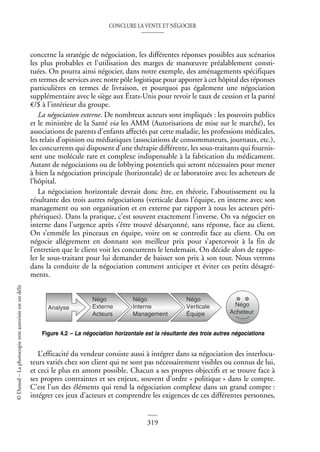 CONCLURE LA VENTE ET NÉGOCIER
319
©
Dunod
–
La
photocopie
non
autorisée
est
un
délit
concerne la stratégie de négociation, les différentes réponses possibles aux scénarios
les plus probables et l’utilisation des marges de manœuvre préalablement consti-
tuées. On pourra ainsi négocier, dans notre exemple, des aménagements spécifiques
en termes de services avec notre pôle logistique pour apporter à cet hôpital des réponses
particulières en termes de livraison, et pourquoi pas également une négociation
supplémentaire avec le siège aux États-Unis pour revoir le taux de cession et la parité
€/$ à l’intérieur du groupe.
La négociation externe. De nombreux acteurs sont impliqués : les pouvoirs publics
et le ministère de la Santé via les AMM (Autorisations de mise sur le marché), les
associations de parents d’enfants affectés par cette maladie, les professions médicales,
les relais d’opinion ou médiatiques (associations de consommateurs, journaux, etc.),
les concurrents qui disposent d’une thérapie différente, les sous-traitants qui fournis-
sent une molécule rare et complexe indispensable à la fabrication du médicament.
Autant de négociations ou de lobbying potentiels qui seront nécessaires pour mener
à bien la négociation principale (horizontale) de ce laboratoire avec les acheteurs de
l’hôpital.
La négociation horizontale devrait donc être, en théorie, l’aboutissement ou la
résultante des trois autres négociations (verticale dans l’équipe, en interne avec son
management ou son organisation et en externe par rapport à tous les acteurs péri-
phériques). Dans la pratique, c’est souvent exactement l’inverse. On va négocier en
interne dans l’urgence après s’être trouvé désarçonné, sans réponse, face au client.
On s’emmêle les pinceaux en équipe, voire on se contredit face au client. Ou on
négocie allégrement en donnant son meilleur prix pour s’apercevoir à la fin de
l’entretien que le client voit les concurrents le lendemain. On décide alors de rappe-
ler le sous-traitant pour lui demander de baisser son prix à son tour. Nous verrons
dans la conduite de la négociation comment anticiper et éviter ces petits désagré-
ments.
L’efficacité du vendeur consiste aussi à intégrer dans sa négociation des interlocu-
teurs variés chez son client qui ne sont pas nécessairement visibles ou connus de lui,
et ceci le plus en amont possible. Chacun a ses propres objectifs et se trouve face à
ses propres contraintes et ses enjeux, souvent d’ordre « politique » dans le compte.
C’est l’un des éléments qui rend la négociation complexe dans un grand compte :
intégrer ces jeux d’acteurs et comprendre les exigences de ces différentes personnes,
Analyse
Négo
Externe
Acteurs
Négo
Interne
Management
Négo
Verticale
Équipe
Négo
Acheteur
Figure 4.2 – La négociation horizontale est la résultante des trois autres négociations
 