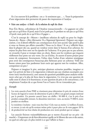 CONCLURE LA VENTE ET NÉGOCIER
321
©
Dunod
–
La
photocopie
non
autorisée
est
un
délit
Et c’est souvent là le problème : on a « le sentiment que… ». Toute la préparation
d’une négociation doit permettre de passer des impressions à l’analyse.
• Faire une analyse « à froid » de la solution de repli du client
Pour Éric Berne, cofondateur de l’Analyse transactionnelle : « Le gagnant est celui
qui sait ce qu’il fera s’il perd, mais il n’en parle pas; le perdant ne sait pas ce qu’il fera
s’il perd, mais parle de ce qu’il fera s’il gagne ».
C’est le concept de « Mesore » (meilleure solution de repli) ou pour les Anglo-
Saxons de « Batna » (Best Alternative To a Negotiated Agreement). Préparer une négo-
ciation, c’est d’abord réfléchir aux conséquences d’un non-accord. Qui perd le plus
si nous ne faisons pas affaire ensemble ? Nous ou le client ? Si on y réfléchit bien,
dans la plupart des cas, quand un vendeur rentre dans le bureau d’un acheteur, les
enjeux les plus forts sont sur les épaules de l’acheteur. Il ne peut pas ne pas acheter,
en revanche il peut se tromper dans ses choix. Rares sont les vendeurs qui risquent
réellement leur poste sur une vente. En cas d’échec, ils auront d’autres projets pour
tenter de compenser. Inversement, l’échec dans l’achat d’une solution stratégique
peut avoir des conséquences beaucoup plus fâcheuses pour un acheteur. Voilà une
bonne raison pour leur pardonner leurs excès qui agacent tant les vendeurs. Allez,
compatissez un peu !
Préparer et imaginer le pire, anticiper plusieurs scénarios possibles, imaginer ce
que l’on prévoit de faire si la négociation n’aboutit pas aux résultats escomptés avec
notre (nos) interlocuteur(s), sont autant de questions préalables pour analyser réelle-
ment celui qui a le plus de force dans la négociation. Ce n’est pas une question de
taille entre le client et le fournisseur, ni une question de prix et de concurrence, c’est
simplement l’analyse de ce que feront l’un et l’autre s’ils ne s’entendent pas.
Exemple
Les trois associés d’une PME se réunissent pour déterminer le prix de cession d’une
licence de logiciel et tenter de déterminer le prix à offrir à un grand compte intéressé
par le produit. Un premier associé lance un chiffre : 50 000 €, c’est le prix d’un
produit comparable existant. Le deuxième intervient : non, au moins 75 000 €, notre
produit est meilleur.
Le troisième s’exclame : mais vous êtes fous ! Cela vaut au moins 1,2 million d’euros,
et encore, je suis sûr qu’ils seraient même prêts à payer plus car ils vont gagner 20 %
de productivité sur leur chaîne de production avec notre produit qui est unique.
Les associés finiront vraisemblablement par se mettre d’accord sur un prix « de
marché ». L’important est de bien déterminer quelle est la Mesore des uns et des autres,
ou quel est celui qui a le plus intérêt à ce que l’affaire se fasse :
 