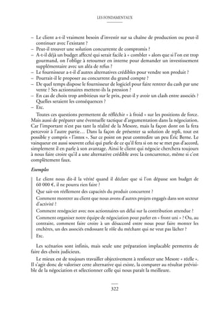 LES FONDAMENTAUX
322
– Le client a-t-il vraiment besoin d’investir sur sa chaîne de production ou peut-il
continuer avec l’existant ?
– Peut-il trouver une solution concurrente de compromis ?
– A-t-il déjà un budget affecté qui serait facile à « combler » alors que si l’on est trop
gourmand, on l’oblige à retourner en interne pour demander un investissement
supplémentaire avec un aléa de refus ?
– Le fournisseur a-t-il d’autres alternatives crédibles pour vendre son produit ?
– Pourrait-il le proposer au concurrent du grand compte ?
– De quel temps dispose le fournisseur de logiciel pour faire rentrer du cash par une
vente ? Ses actionnaires mettent-ils la pression ?
– En cas de choix trop ambitieux sur le prix, peut-il y avoir un clash entre associés ?
Quelles seraient les conséquences ?
– Etc.
Toutes ces questions permettent de réfléchir « à froid » sur les positions de force.
Mais aussi de préparer une éventuelle tactique d’argumentation dans la négociation.
Car l’important n’est pas tant la réalité de la Mesore, mais la façon dont on la fera
percevoir à l’autre partie… Dans la façon de présenter sa solution de repli, tout est
possible y compris « l’intox ». Sur ce point on peut contredire un peu Éric Berne. Le
vainqueur est aussi souvent celui qui parle de ce qu’il fera si on ne se met pas d’accord,
simplement il en parle à son avantage. Ainsi le client qui négocie cherchera toujours
à nous faire croire qu’il a une alternative crédible avec la concurrence, même si c’est
complètement faux.
Exemples
Le client nous dit-il la vérité quand il déclare que si l’on dépasse son budget de
60 000 €, il ne pourra rien faire ?
Que sait-on réellement des capacités du produit concurrent ?
Comment montrer au client que nous avons d’autres projets engagés dans son secteur
d’activité ?
Comment renégocier avec nos actionnaires un délai sur la contribution attendue ?
Comment organiser notre équipe de négociation pour parler en « front uni » ? Ou, au
contraire, comment faire croire à un désaccord entre nous pour faire monter les
enchères, un des associés endossant le rôle du méchant qui ne veut pas lâcher ?
Etc.
Les scénarios sont infinis, mais seule une préparation implacable permettra de
faire des choix judicieux.
Le mieux est de toujours travailler objectivement à renforcer une Mesore « réelle ».
Il s’agit donc de valoriser cette alternative qui existe, la comparer au résultat prévisi-
ble de la négociation et sélectionner celle qui nous paraît la meilleure.
 