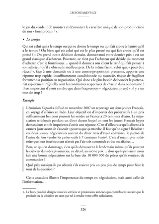 LES FONDAMENTAUX
326
le jeu du vendeur de montrer et démontrer le caractère unique de son produit et/ou
de son « hors produit1 ».
• Le temps
Qui est celui qui a le temps ou qui se donne le temps ou qui fait croire à l’autre qu’il
a le temps ? Ou bien qui est celui qui est le plus pressé ou qui fait croire qu’il est
pressé ? « On prend notre décision demain, donnez-moi votre dernier prix » est un
grand classique d’acheteur. Pourtant, ce n’est pas l’acheteur qui décide du moment
d’acheter, c’est le fournisseur… quand il donne à son client le tarif qui fait penser à
son acheteur qu’il a obtenu le meilleur prix. De la même façon, celui qui, « pour être
réactif », face à une demande ou à une contre-proposition pressante, apporte une
réponse trop rapide, insuffisamment conditionnée ou nuancée, risque de fragiliser
fortement sa position en négociation. Qui donc a le plus besoin de boucler le partena-
riat rapidement ? Quelles sont les contraintes respectives de chacun dans ce domaine ?
Il est important d’avoir en tête que dans l’expression « négociateur pressé », il y a un
mot de trop !
Exemple
L’émission Capital a diffusé en novembre 2007 un reportage sur deux jeunes Français,
en voyage d’affaires en Inde. Leur objectif est d’importer des préservatifs à un prix
suffisamment bas pour pouvoir les vendre en France à 20 centimes d’euro. La négo-
ciation se déroule pendant un dîner durant lequel on sent les jeunes Français hyper
demandeurs et très impatients d’avoir une réponse. C’est d’ailleurs ce qu’ils disent à la
caméra juste avant de s’asseoir : pourvu que ça marche, il faut qu’on signe ! Résultat :
ces deux jeunes négociateurs sortent du dîner ravis d’avoir convaincu le patron de
l’usine de leur vendre les préservatifs à 7 centimes l’unité. C’est d’autant plus méri-
toire que leur interlocuteur n’avait pas l’air très commode et dur en affaires…
Bon, ce qui est dommage, c’est qu’ils découvrent le lendemain même qu’ils peuvent
les acheter dans des pharmacies, au détail, au même prix… alors qu’ils pensaient avoir
fait une bonne négociation sur la base des 10 000 000 de pièces qu’ils venaient de
commander !
Quel prix auraient-ils pu obtenir s’ils avaient pris un peu plus de temps pour faire le
tour de la question ?
Cette anecdote illustre l’importance du temps en négociation, mais aussi celle de
l’information…
1. Le hors produit désigne tous les services et prestations annexes qui contribuent autant que le
produit ou la solution en tant que tel à rendre votre offre séduisante.
 