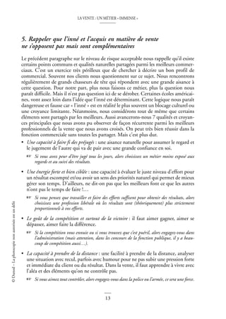 LA VENTE : UN MÉTIER « IMMENSE »
13
©
Dunod
–
La
photocopie
non
autorisée
est
un
délit
5. Rappeler que l’inné et l’acquis en matière de vente
ne s’opposent pas mais sont complémentaires
Le précédent paragraphe sur le niveau de risque acceptable nous rappelle qu’il existe
certains points communs et qualités naturelles partagées parmi les meilleurs commer-
ciaux. C’est un exercice très périlleux que de chercher à décrire un bon profil de
commercial. Souvent nos clients nous questionnent sur ce sujet. Nous rencontrons
régulièrement de grands chasseurs de tête qui répondent avec une grande aisance à
cette question. Pour notre part, plus nous faisons ce métier, plus la question nous
paraît difficile. Mais il n’est pas question ici de se dérober. Certaines écoles américai-
nes, vont assez loin dans l’idée que l’inné est déterminant. Cette logique nous paraît
dangereuse et fausse car « l’inné » est en réalité le plus souvent un blocage culturel ou
une croyance limitante. Néanmoins, nous considérons tout de même que certains
éléments sont partagés par les meilleurs. Aussi avancerons-nous 7 qualités et croyan-
ces principales que nous avons pu observer de façon récurrente parmi les meilleurs
professionnels de la vente que nous avons croisés. On peut très bien réussir dans la
fonction commerciale sans toutes les partager. Mais c’est plus dur.
• Une capacité à faire fi des préjugés : une aisance naturelle pour assumer le regard et
le jugement de l’autre qui va de pair avec une grande confiance en soi.
☞ Si vous avez peur d’être jugé tous les jours, alors choisissez un métier moins exposé aux
regards et au suivi des résultats.
• Une énergie forte et bien ciblée : une capacité à évaluer le juste niveau d’effort pour
un résultat escompté et/ou avoir un sens des priorités naturel qui permet de mieux
gérer son temps. D’ailleurs, ne dit-on pas que les meilleurs font ce que les autres
n’ont pas le temps de faire !…
☞ Si vous pensez que travailler et faire des efforts suffisent pour obtenir des résultats, alors
choisissez une profession libérale où les résultats sont (théoriquement) plus strictement
proportionnels à vos efforts.
• Le goût de la compétition et surtout de la victoire : il faut aimer gagner, aimer se
dépasser, aimer faire la différence.
☞ Si la compétition vous ennuie ou si vous trouvez que c’est puéril, alors engagez-vous dans
l’administration (mais attention, dans les concours de la fonction publique, il y a beau-
coup de compétition aussi…).
• La capacité à prendre de la distance : une facilité à prendre de la distance, analyser
une situation avec recul, parfois avec humour pour ne pas subir une pression forte
et immédiate du client ou du résultat. Dans la vente, il faut apprendre à vivre avec
l’aléa et des éléments qu’on ne contrôle pas.
☞ Si vous aimez tout contrôler, alors engagez-vous dans la police ou l’armée, ce sera une force.
 