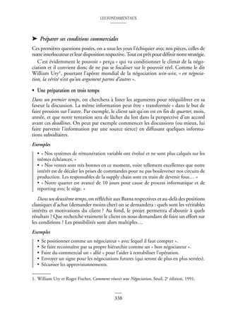 LES FONDAMENTAUX
338
➤ Préparer ses conditions commerciales
Ces premières questions posées, on a sous les yeux l’échiquier avec nos pièces, celles de
notre interlocuteur et leur disposition respective. Tout est prêt pour définir notre stratégie.
C’est évidemment le pouvoir « perçu » qui va conditionner le climat de la négo-
ciation et il convient donc de ne pas se focaliser sur le pouvoir réel. Comme le dit
William Ury1, pourtant l’apôtre mondial de la négociation win-win, « en négocia-
tion, la vérité n’est qu’un argument parmi d’autres ».
• Une préparation en trois temps
Dans un premier temps, on cherchera à lister les arguments pour rééquilibrer en sa
faveur la discussion. La même information peut être « transformée » dans le but de
faire pression sur l’autre. Par exemple, le client sait qu’on est en fin de quarter, mois,
année, et que notre tentation sera de lâcher du lest dans la perspective d’un accord
avant ces deadlines. On peut par exemple commencer les discussions (ou mieux, lui
faire parvenir l’information par une source tierce) en diffusant quelques informa-
tions subsidiaires.
Exemples
• « Nos systèmes de rémunération variable ont évolué et ne sont plus calqués sur les
mêmes échéances. »
• « Nos ventes sont très bonnes en ce moment, voire tellement excellentes que notre
intérêt est de décaler les prises de commandes pour ne pas bouleverser nos circuits de
production. Les responsables de la supply chain sont en train de devenir fous… »
• « Notre quarter est avancé de 10 jours pour cause de process informatique et de
reporting avec le siège. »
Dans un deuxième temps, on réfléchit aux Batna respectives et au-delà des positions
classiques d’achat (demander moins cher) on se demandera : quels sont les véritables
intérêts et motivations du client ? Au fond, le projet permettra d’aboutir à quels
résultats ? Que recherche vraiment le client en nous demandant de faire un effort sur
les conditions ? Les possibilités sont alors multiples…
Exemples
• Se positionner comme un négociateur « avec lequel il faut compter ».
• Se faire reconnaître par sa propre hiérarchie comme un « bon négociateur ».
• Faire du commercial un « allié » pour l’aider à rentabiliser l’opération.
• Envoyer un signe pour les négociations futures (qui seront de plus en plus serrées).
• Sécuriser les approvisionnements.
1. William Ury et Roger Fischer, Comment réussir une Négociation, Seuil, 2e édition, 1991.
 