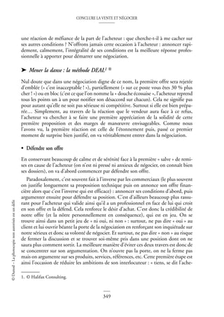CONCLURE LA VENTE ET NÉGOCIER
349
©
Dunod
–
La
photocopie
non
autorisée
est
un
délit
une réaction de méfiance de la part de l’acheteur : que cherche-t-il à me cacher sur
ses autres conditions ? N’offrons jamais cette occasion à l’acheteur : annoncer rapi-
dement, calmement, l’intégralité de ses conditions est la meilleure réponse profes-
sionnelle à apporter pour démarrer une négociation.
➤ Mener la danse : la méthode DEAL1 ®
Nul doute que dans une négociation digne de ce nom, la première offre sera rejetée
d’emblée (« c’est inacceptable ! »), partiellement (« sur ce poste vous êtes 30 % plus
cher ! ») ou en bloc (c’est ce que l’on nomme la « douche écossaise », l’acheteur reprend
tous les points un à un pour notifier son désaccord sur chacun). Cela ne signifie pas
pour autant qu’elle ne soit pas sérieuse ni compétitive. Surtout si elle est bien prépa-
rée… Simplement, au travers de la réaction que le vendeur aura face à ce refus,
l’acheteur va chercher à se faire une première appréciation de la solidité de cette
première proposition et des marges de manœuvre envisageables. Comme nous
l’avons vu, la première réaction est celle de l’étonnement puis, passé ce premier
moment de surprise bien justifié, on va véritablement entrer dans la négociation.
• Défendre son offre
En conservant beaucoup de calme et de sérénité face à la première « salve » de remi-
ses en cause de l’acheteur (on n’est ni pressé ni anxieux de négocier, on connaît bien
ses dossiers), on va d’abord commencer par défendre son offre.
Paradoxalement, c’est souvent fait à l’inverse par les commerciaux (le plus souvent
on justifie longuement sa proposition technique puis on annonce son offre finan-
cière alors que c’est l’inverse qui est efficace) : annoncer ses conditions d’abord, puis
argumenter ensuite pour défendre sa position. C’est d’ailleurs beaucoup plus rassu-
rant pour l’acheteur qui valide ainsi qu’il a un professionnel en face de lui qui croit
en son offre et la défend. Cela renforce le désir d’achat. C’est donc la crédibilité de
notre offre (et la nôtre personnellement en conséquence), qui est en jeu. On se
trouve ainsi dans un petit jeu de « ni oui, ni non » : surtout, ne pas dire « oui » au
client et lui ouvrir béante la porte de la négociation en renforçant son inquiétude sur
notre sérieux et donc sa volonté de négocier. Et surtout, ne pas dire « non » au risque
de fermer la discussion et se trouver soi-même pris dans une position dont on ne
saura plus comment sortir. La meilleure manière d’éviter ces deux travers est donc de
se concentrer sur son argumentation. On n’ouvre pas la porte, on ne la ferme pas
mais on argumente sur ses produits, services, références, etc. Cette première étape est
ainsi l’occasion de réduire les ambitions de son interlocuteur : « tiens, se dit l’ache-
1. © Halifax Consulting.
 