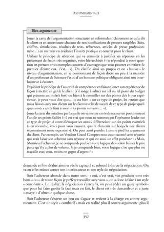 LES FONDAMENTAUX
352
demande et l’on évalue ainsi sa réelle capacité et volonté à durcir la négociation. On
va en effet mieux cerner son interlocuteur et son style de négociation.
Soit l’acheteur abonde dans notre sens : « oui, c’est vrai, vos produits sont très
bons » ou « de toute façon je préfère travailler avec vous », on a donc à faire à un style
« conciliant ». En réalité, la négociation s’arrête là, on peut céder un geste symboli-
que pour lui faire garder la face mais en fait, le client est très demandeur et a juste
« essayé » d’obtenir quelque chose.
Soit l’acheteur s’énerve un peu ou s’agace et revient à la charge en contre-argu-
mentant. C’est un style « combatif » mais en réalité plus il contre-argumente, plus il
Jouer la carte de l’argumentation structurée en reformulant clairement ce qu’a dit
le client et en assortissant chacune de nos justifications de preuves tangibles (faits,
chiffres, simulations, résultats de tests, références, articles de presse profession-
nelle…) en mettant en évidence l’intérêt pratique et concret pour le client.
Utiliser le principe de sélection qui va consister à justifier ses réponses en les
présentant de façon très organisée, voire hiérarchisée (« je répondrai à votre ques-
tion en prenant trois exemples concrets d’avantages que vous pourrez en retirer; le
premier d’entre eux, c’est… »). On clarifie ainsi ses propos et on « hausse » le
niveau d’argumentation, en se positionnant de façon docte un peu à la manière
d’un professeur de Sciences-Po ou d’un homme politique obligeant ainsi son inter-
locuteur à écouter.
Exploiter le principe de l’autorité de compétence en faisant jouer son expérience de
façon à mettre en garde le client (s’il songe à sabrer sur tel ou tel poste du budget
qui présente un intérêt fort) ou bien à le conseiller sur des points clés (« par expé-
rience, je peux vous dire que… »; ou bien « sur ce type de projet, les retours que
nous faisons avec nos clients sur les facteurs clés de succès de ce type de projet quel-
ques années après font ressortir les points suivants… »).
Jouer la carte du paradoxe par laquelle on va mettre en évidence sur un point mineur
l’un de ses points faibles (« il est vrai que nous ne sommes pas l’opérateur leader sur
ce type de projet ») avant d’évoquer ses atouts différenciant sur des points essentiels
(« en revanche, voici pour vous rassurer, quatre éléments sur lesquels nos clients
reconnaissent notre expertise »). On peut aussi prendre à contre pied les arguments
du client. Par exemple, un Vendeur Grand Comptes nous avait raconté cette répartie
qui avait laissé son acheteur sans réponse et qui est aussi un effet paradoxe : « Mais,
Monsieur l’acheteur, je ne comprends pas bien votre logique de vouloir baisser le prix
parce qu’il y a plus de volume. Si je comprends bien, votre logique c’est que plus on
travaille avec vous, moins on gagne d’argent ? »
Bien argumenter
 