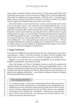 CONCLURE LA VENTE ET NÉGOCIER
353
©
Dunod
–
La
photocopie
non
autorisée
est
un
délit
nous montre sa volonté d’acheter notre solution. Il s’énerve parce qu’il réalise qu’il
n’obtiendra peut-être pas ce qu’il avait prévu au départ. Avec ce style de négociateur,
il faut juste être vigilant pour ne pas provoquer « d’effet de seuil » : le moment où le
client s’énerve à tel point qu’il préfère nous punir et rompre la relation. Il va falloir
sortir du registre de l’argumentation pour passer à autre chose.
Soit enfin l’acheteur, voyant qu’il est face à un mur, tente de passer par les côtés.
C’est un style plus « joueur » qui va faire des contre-propositions du type « et si je
m’engage sur plus de volume ? » ou « et si on signe tout de suite ? ». L’acheteur de lui-
même fait un premier effort. Parfois la distinction est plus subtile, mais il faut bien
l’entendre, sinon là aussi l’acheteur peut basculer dans un effet de seuil et ne plus
vouloir traiter avec nous. C’est, par exemple, l’acheteur qui démarre par une position
ou MDO inacceptable du type « mon budget c’est XX € » puis face aux arguments
du commercial fait une contre-proposition du type « bon alors dites-moi quel est
votre meilleur prix ? » ou « mais qu’est-ce que vous pouvez me proposer ? ». Il vient
en réalité d’abandonner sa position de départ pour se rapprocher de nous. Là aussi,
il va falloir songer à sortir du registre de l’argumentation pour passer à autre chose.
C’est donc le moment d’engager son interlocuteur.
• Engager l’interlocuteur
Le closing est une difficulté récurrente des forces de vente. Trop souvent, les commer-
ciaux pensent à « closer » à la fin de l’entretien. En réalité c’est bien au début, rapi-
dement après avoir argumenté que l’on va chercher à engager son interlocuteur.
Négocier, ce n’est pas bien sûr se contenter de légitimer ou de justifier le bien-
fondé de sa proposition, aussi sérieuse soit-elle…
Arrive un moment où il faut se demander comment concilier les positions de
chacun et donner le sentiment au client de « faire un pas appréciable vers lui ». Les
acheteurs comprennent parfaitement que l’on peut bloquer sur certains points, mais
attendent alors plus de souplesse sur d’autres. Mais avant d’ouvrir la discussion, on
prend encore quelques précautions… pour déjouer quelques pratiques et tactiques
d’achat particulièrement meurtrières.
La « tactique du salami » consiste par exemple à demander des efforts successifs sur
chaque point de l’offre du fournisseur, en considérant comme indépendantes des
conditions qui sont en réalité liées. Chaque point de l’offre devient ainsi une négo-
ciation à la baisse indépendamment du reste de l’offre. Souvent, cette technique
s’accompagne d’une technique du « préambule ». L’acheteur peut ainsi démarrer
par un « je vous le dis tout de suite : si sur votre prix vous n’êtes pas à XX €, ce n’est
même pas la peine de discuter du reste ».
Trois tactiques meurtrières
 