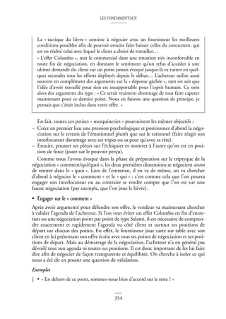 LES FONDAMENTAUX
354
En fait, toutes ces petites « mesquineries » poursuivent les mêmes objectifs :
– Créer en premier lieu une pression psychologique et positionner d’abord la négo-
ciation sur le terrain de l’émotionnel plutôt que sur le rationnel (faire réagir son
interlocuteur davantage avec ses tripes ou sa peur qu’avec sa tête).
– Ensuite, pousser ses pièces sur l’échiquier et montrer à l’autre qu’on est en posi-
tion de force (jouer sur le pouvoir perçu).
Comme nous l’avons évoqué dans la phase de préparation sur le triptyque de la
négociation « comment/qui/quoi », les deux premières dimensions se négocient avant
de rentrer dans le « quoi ». Lors de l’entretien, il en va de même, on va chercher
d’abord à négocier le « comment » et le « qui » : c’est comme cela que l’on pourra
engager son interlocuteur ou au contraire se rendre compte que l’on est sur une
fausse négociation (par exemple, que l’on joue le lièvre).
• Engager sur le « comment »
Après avoir argumenté pour défendre son offre, le vendeur va maintenant chercher
à valider l’agenda de l’acheteur. Si l’on veut éviter un effet Colombo en fin d’entre-
tien ou une négociation point par point de type Salami, il est nécessaire de compren-
dre exactement et rapidement l’agenda vu côté client et surtout ses positions de
départ sur chacun des points. En effet, le fournisseur joue carte sur table avec son
client en lui présentant son offre écrite avec tous ses points de négociation et ses posi-
tions de départ. Mais au démarrage de la négociation, l’acheteur n’a en général pas
dévoilé tout son agenda ni toutes ses positions. Il est donc important de les lui faire
dire afin de négocier de façon transparente et équilibrée. On cherche à isoler ce qui
nous a été dit en posant une question de validation.
Exemples
• « En dehors de ce point, sommes-nous bien d’accord sur le reste ? »
La « tactique du lièvre » consiste à négocier avec un fournisseur les meilleures
conditions possibles afin de pouvoir ensuite faire baisser celles du concurrent, qui
est en réalité celui avec lequel le client a choisi de travailler…
« L’effet Columbo », met le commercial dans une situation très inconfortable en
toute fin de négociation, en donnant le sentiment qu’un refus d’accéder à une
ultime demande du client sur un point jamais évoqué jusque-là va ruiner en quel-
ques secondes tous les efforts déployés depuis le début… L’acheteur utilise aussi
souvent en complément des arguments sur la « dépense gâchée », tant on sait que
l’idée d’avoir travaillé pour rien est insupportable pour l’esprit humain. Ce sont
alors des arguments du type : « Ce serait vraiment dommage de tout faire capoter
maintenant pour ce dernier point. Nous en faisons une question de principe, je
pensais que c’était inclus dans votre offre. »
 